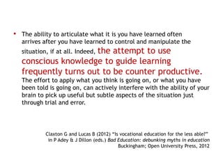 • The ability to articulate what it is you have learned often
   arrives after you have learned to control and manipulate the
                      the attempt to use
   situation, if at all. Indeed,
   conscious knowledge to guide learning
   frequently turns out to be counter productive.
   The effort to apply what you think is going on, or what you have
   been told is going on, can actively interfere with the ability of your
   brain to pick up useful but subtle aspects of the situation just
   through trial and error.




            Claxton G and Lucas B (2012) “Is vocational education for the less able?”
             in P Adey & J Dillon (eds.) Bad Education: debunking myths in education
                                             Buckingham; Open University Press, 2012
 