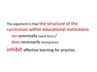The argument is that the structure of the
curriculum within educational institutions
  can potentially (weak form) /
  does necessarily (strong form)
inhibit effective learning for practice.
 