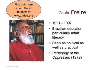 Find out more
            about these
             thinkers at
           www.infed.org
                                 Paulo   Freire
                           • 1921 - 1997
                           • Brazilian educator:
                             particularly adult
                             literacy
                           • Seen as political as
                             well as practical
                           • Pedagogy of the
                             Oppressed (1972)

10 December 2012
 