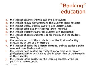 “Banking”
                                               education
a. the teacher teaches and the students are taught;
b. the teacher knows everything and the students know nothing;
c. the teacher thinks and the students are thought about;
d. the teacher talks and the students listen—meekly;
e. the teacher disciplines and the students are disciplined;
f. the teacher chooses and enforces his choice, and the students
   comply;
g. the teacher acts and the students have the illusion of acting
   through the action of the teacher;
h. the teacher chooses the program content, and the students (who
   were not consulted) adapt to it;
i. the teacher confuses the authority of knowledge with his own
   professional authority, which he sets in opposition to the freedom
   of the students;
j. the teacher is the Subject of the learning process, while the
   pupils are mere objects.
10 December 2012
 