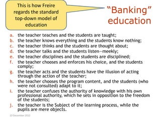 This is how Freire
   regards the standard                        “Banking”
    top-down model of
         education                             education
a. the teacher teaches and the students are taught;
b. the teacher knows everything and the students know nothing;
c. the teacher thinks and the students are thought about;
d. the teacher talks and the students listen—meekly;
e. the teacher disciplines and the students are disciplined;
f. the teacher chooses and enforces his choice, and the students
   comply;
g. the teacher acts and the students have the illusion of acting
   through the action of the teacher;
h. the teacher chooses the program content, and the students (who
   were not consulted) adapt to it;
i. the teacher confuses the authority of knowledge with his own
   professional authority, which he sets in opposition to the freedom
   of the students;
j. the teacher is the Subject of the learning process, while the
   pupils are mere objects.
10 December 2012
 