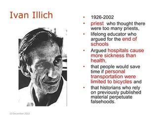 Ivan Illich        •   1926-2002
                   •   priest who thought there
                       were too many priests,
                   •   lifelong educator who
                       argued for the end of
                       schools
                   •   Argued hospitals cause
                       more sickness than
                       health,
                   •   that people would save
                       time if personal
                       transportation were
                       limited to bicycles and
                   •   that historians who rely
                       on previously published
                       material perpetuate
                       falsehoods.

10 December 2012
 