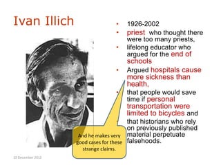 Ivan Illich                            •   1926-2002
                                       •   priest who thought there
                                           were too many priests,
                                       •   lifelong educator who
                                           argued for the end of
                                           schools
                                       •   Argued hospitals cause
                                           more sickness than
                                           health,
                                       •   that people would save
                                           time if personal
                                           transportation were
                                           limited to bicycles and
                                       •that historians who rely
                                        on previously published
                    And he makes very material perpetuate
                   good cases for these falsehoods.
                     strange claims.
10 December 2012
 
