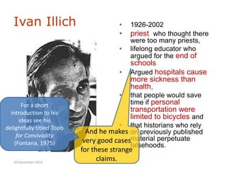 Ivan Illich                          •   1926-2002
                                        •   priest who thought there
                                            were too many priests,
                                        •   lifelong educator who
                                            argued for the end of
                                            schools
                                        •   Argued hospitals cause
                                            more sickness than
                                            health,
                                        •   that people would save
       For a short                          time if personal
  introduction to his                       transportation were
      ideas see his
                                            limited to bicycles and
delightfully titled Tools               •  that historians who rely
     for Conviviality
                             And he makes on previously published
    (Fontana, 1975)         very good casesmaterial perpetuate
                                           falsehoods.
                            for these strange
   10 December 2012
                                  claims.
 