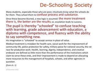 De-Schooling Society
Many students, especially those who are poor, intuitively know what the schools do
for them. They school them to confuse process and substance.
Once these become blurred, a new logic is assumed: the more treatment
there is, the better are the results; or, escalation leads to success.
The pupil is thereby "schooled" to confuse teaching
with learning, grade advancement with education, a
diploma with competence, and fluency with the ability
to say something new.
His imagination is "schooled" to accept service in place of value.
Medical treatment is mistaken for health care, social work for the improvement of
community life, police protection for safety, military poise for national security, the rat
race for productive work. Health, learning, dignity, independence, and creative
endeavor are defined as little more than the performance of the institutions which
claim to serve these ends, and their improvement is made to depend on allocating
more resources to the management of hospitals, schools, and other agencies in
question.
(from ch. 1)
10 December 2012
 