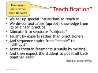The term is
     mine rather           “Teachification”
    than Becker’s
•   We set up special institutions to teach in
•   We de-contextualise (uproot) knowledge from
    its origins in practice
•   Allocate it to separate “subjects”
•   Taught by experts rather than practitioners
•   And sequence topics from “simple” to
    “difficult”
•   Assess them in fragments (usually by writing)
•   And then expect the student to put it all back
    together again
                                     Based on Becker (1972)


10 December 2012
 