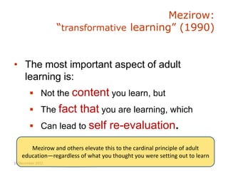 Mezirow:
                   “transformative learning” (1990)


• The most important aspect of adult
  learning is:
         Not the content you learn, but
         The fact      that you are learning, which
             Can lead to self re-evaluation.

       Mezirow and others elevate this to the cardinal principle of adult
    education—regardless of what you thought you were setting out to learn
10 December 2012
 