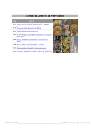 EJEMPLOS DE MEMORIAS DE INTERVENCIÓN

            AÑO                        OBJETO

            2011   Frescos románicos de San Martín de Elines. Cantabria

            2010   Armadura Quintanilla de An. Cantabria.

            2009   Puerta de Pinilla Transmonte. Burgos

            2009   Multimedia Pintura Mural Basílica del Sagrado Corazón de
                   Jesús. Gijón.

            2009   Pintura Mural Basílica del Sagrado Corazón de Jesús.
                   Gijón.

            2008   Pintura Mural. San Martín de Elines. Cantabria.

            2008   Retablo de San Martín, S.XVI. Mahamud. Burgos.

            2001   Pinjantes y Plementos. Cimborrio. Catedral de Burgos. 2001




ROSA TERA SAAVEDRA ________________________________________________________________________CURRICULUM VITAE_ 31de Septiembre de 2012

                                                                     9
 