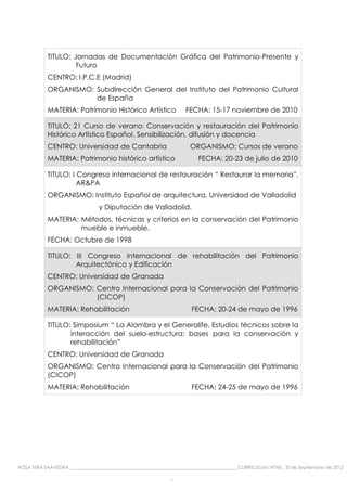 TITULO: Jornadas de Documentación Gráfica del Patrimonio-Presente y
                    Futuro
           CENTRO: I.P.C.E (Madrid)
           ORGANISMO: Subdirección General del Instituto del Patrimonio Cultural
                      de España
           MATERIA: Patrimonio Histórico Artístico                  FECHA: 15-17 noviembre de 2010

           TITULO: 21 Curso de verano: Conservación y restauración del Patrimonio
           Histórico Artístico Español. Sensibilización, difusión y docencia
           CENTRO: Universidad de Cantabria                          ORGANISMO: Cursos de verano
           MATERIA: Patrimonio histórico artístico                       FECHA: 20-23 de julio de 2010

           TITULO: I Congreso internacional de restauración “ Restaurar la memoria”,
                     AR&PA
           ORGANISMO: Instituto Español de arquitectura. Universidad de Valladolid
                                y Diputación de Valladolid.
           MATERIA: Métodos, técnicas y criterios en la conservación del Patrimonio
                    mueble e inmueble.
           FECHA: Octubre de 1998

           TITULO: III Congreso internacional de rehabilitación del Patrimonio
                   Arquitectónico y Edificación
           CENTRO: Universidad de Granada
           ORGANISMO: Centro Internacional para la Conservación del Patrimonio
                      (CICOP)
           MATERIA: Rehabilitación                                    FECHA: 20-24 de mayo de 1996

           TITULO: Simposium “ La Alambra y el Generalife. Estudios técnicos sobre la
                  interacción del suelo-estructura: bases para la conservación y
                  rehabilitación”
           CENTRO: Universidad de Granada
           ORGANISMO: Centro Internacional para la Conservación del Patrimonio
           (CICOP)
           MATERIA: Rehabilitación                                    FECHA: 24-25 de mayo de 1996




ROSA TERA SAAVEDRA ________________________________________________________________________CURRICULUM VITAE_ 31de Septiembre de 2012

                                                             3
 