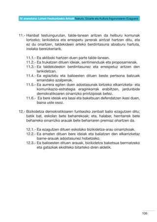 IV. eranskina: Lehen Hezkuntzako Arloak Natura, Gizarte eta Kultura Ingurunearen Ezaguera




11.-  ainbat testuingurutan, talde-lanean aritzen da helburu komunak
     H
     lortzeko; lankidetza eta errespetu jarrerak aintzat hartzen ditu, eta
     ez du onartzen, taldekideen arteko berdintasuna abiaburu hartuta,
     inolako bereizkeriarik.

        11.1.-  a aktiboki hartzen duen parte talde-lanean.
               E
        11.2.-  a trukatzen dituen ideiak, sentimenduak eta proposamenak.
               E
        11.3.-  a taldekideekin berdintasunez eta errespetuz aritzen den
               E
               lankidetzan.
        11.4.-  a egiaztatu eta balioesten dituen beste pertsona batzuek
               E
               emandako azalpenak.  
        11.5.-  a aurrera egiten duen adostasunak lortzeko elkarrizketa- eta
               E
               komunikazio-estrategia eraginkorrak erabiltzen, jardunbide
               demokratikoaren oinarrizko printzipioak betez.
        11.6.- Ea bere ideiak era lasai eta baketsuan defendatzen ikasi duen,
               	
               baina uste osoz.

12.-  izikidetza demokratikoaren funtsezko zenbait balio ezagutzen ditu;
     B
     batik bat, eskolan bete beharrekoak; eta, halaber, herritarrek bete
     beharreko oinarrizko arauak bete beharraren premiaz ohartzen da.

        12.1.-  a ezagutzen dituen eskolako bizikidetza-arau oinarrizkoak.
               E
        12.2.-  a ematen dituen bere ideiak eta baliatzen den elkarrizketaz
               E
               barne-arauak adostasunez hobetzeko.
        12.3.-  a balioesten dituen arauak, bizikidetza baketsua bermatzeko
               E
               eta gatazkak ekiditeko bitarteko diren aldetik.




	




                                                                                                106
 