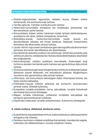 IV. eranskina: Lehen Hezkuntzako Arloak Natura, Gizarte eta Kultura Ingurunearen Ezaguera



l  izarte-organizazioak:
  G                          lagunartea, taldeak, auzoa. Kideen arteko
  harremanak, eta erantzukizunak hartzea.
l  amilia-egiturak. Familian erantzukizunak hartzea.
  F
l  ezkuntza-komunitatea antolatzea eta ikastetxeko jardueretan era
  H
  demokratikoan parte hartzea.
l  omunitateko kideen arteko harreman-motak lantzea (adiskidetasuna,
  K
  auzotasuna eta abar), betiere errespetuan oinarrituta.
l  izikidetza-arauak,
  B                        hezkuntza-komunitate       osoak    arauok       era
  demokratikoan adostea eta horiek betetzea. Gatazkak konpontzeko
  lankidetza eta elkarrizketa aintzat hartzea.
l  anda- eta hiri-inguruneen zenbait ezaugarri demografiko eta ekonomikori
  L
  behatzea eta horiek identifikatzea eta deskribatzea.
l  iza beharrak asetzeko ondasun eta zerbitzuak. Oinarrizko produktu edo
  G
  zerbitzuen jatorria, eraldaketa eta merkaturatzea deskribatzea; abantailak
  eta eragozpenak.
l  dministrazioak, zerbitzu publikoen bermatzaile. Erakundeek ongi
  A
  funtziona dezaten herritarrek parte hartzea oso garrantzitsua dela aintzat
  hartzea.
l  inezkoa izateak eta garraioen eta gainerako zerbitzuen erabiltzaile izateak
  O
  dakartzan arauak betetzean, era arduratsuan jokatzea. Mugikortasun
  iraunkorra oso garrantzitsua dela aintzat hartzea.
l nformazio- eta komunikazio-teknologien bidez informazioa lortzea, eta
  I
  haren edukia balioestea.
l  ublizitate-mezuak kritikoki aztertzea eta kontsumo arduratsurako
  P
  jarrerak izatea. Etiketak aztertzea.
l  uskadiren lurralde-antolaketa: herria, eskualdeak, lurralde historikoak
  E
  eta Euskal Autonomia Erkidegoa.
l  apan, lurralde historikoak, norberaren lurraldeko eskualdeak eta
  M
  herrigune garrantzitsuenak kokatzea.
l  spainiako estatuaren lurralde-antolamendua. Autonomia-erkidegoak.
  E


5. eduki-multzoa. Aldaketak denboran zehar.

l  uskal Herrian topa daitezkeen ohitura, tradizio eta kultura-adierazpenekiko
  E
  errespetua eta interesa.
l  enbora neurtzeko unitateak erabiltzea (hamarkada, mendea) eta segida,
  D
  ordenatze eta aldiberekotasun nozioak erabiltzen hastea.



                                                                                            109
 