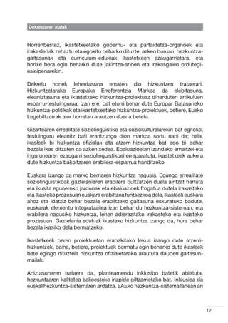 Dekretuaren atalak



Horrenbestez, ikastetxeetako gobernu- eta partaidetza-organoek eta
irakasleriak zehaztu eta egokitu beharko dituzte, azken buruan, hezkuntza-
gaitasunak eta curriculum-edukiak ikastetxeen ezaugarrietara, eta
horixe bera egin beharko dute jakintza-arloen eta irakasgaien ordutegi-
esleipenarekin.

Dekretu honek lehentasuna ematen dio hizkuntzen trataerari.
Hizkuntzetarako Europako Erreferentzia Markoa da elebitasuna,
eleaniztasuna eta ikastetxeko hizkuntza-proiektuaz diharduten artikuluen
esparru-testuingurua; izan ere, bat etorri behar dute Europar Batasuneko
hizkuntza-politikak eta ikastetxeetako hizkuntza-proiektuek, betiere, Eusko
Legebiltzarrak alor horretan arautzen duena beteta.

Gizartearen errealitate soziolinguistiko eta soziokulturalarekin bat egiteko,
testuinguru eleanitz bati erantzungo dion markoa sortu nahi da; hala,
ikasleek bi hizkuntza ofizialak eta atzerri-hizkuntza bat edo bi behar
bezala ikas ditzaten da azken xedea. Ebaluazioetan izandako emaitzei eta
ingurunearen ezaugarri soziolinguistikoei erreparatuta, ikastetxeek aukera
dute hizkuntza bakoitzaren erabilera-esparrua handitzeko.

Euskara izango da marko berriaren hizkuntza nagusia. Egungo errealitate
soziolinguistikoak gaztelaniaren erabilera bultzatzen duela aintzat hartuta
eta ikusita eguneroko jardunak eta ebaluazioek frogatua dutela irakasteko
eta ikasteko prozesuan euskara erabiltzea funtsezkoa dela, ikasleek euskara
ahoz eta idatziz behar bezala erabiltzeko gaitasuna eskuratuko badute,
euskarak elementu integratzailea izan behar du hezkuntza-sisteman, eta
erabilera nagusiko hizkuntza, lehen adierazitako irakasteko eta ikasteko
prozesuan. Gaztelania edukiak ikasteko hizkuntza izango da, hura behar
bezala ikasiko dela bermatzeko.

Ikastetxeek beren proiektuetan erabakitako lekua izango dute atzerri-
hizkuntzek, baina, betiere, proiektuek bermatu egin beharko dute ikasleek
bete egingo dituztela hizkuntza ofizialetarako araututa dauden gaitasun-
mailak.

Aniztasunaren trataera da, planteamendu inklusibo batetik abiatuta,
hezkuntzaren kalitatea balioesteko irizpide giltzarrietako bat. Inklusioa da
euskal hezkuntza-sistemaren ardatza. EAEko hezkuntza-sistema lanean ari



                                                                                12
 