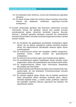 IV. eranskina: Lehen Hezkuntzako Arloak Natura, Gizarte eta Kultura Ingurunearen Ezaguera



    9.4.  a balioesten duen esfortzuz, kontuz eta zehaztasunez egindako
         E
         eskulana.
    9.5.  a behar bezala erabili eta zaintzen dituen lanerako erremintak,
         E
         tresnak eta objektuak, erabiltzean segurtasun-neurriak
         errespetatuz.

10.  urretik zehaztutako gertakari edo fenomeno nabarmenei buruzko
    A
    informazioa lortzea eta gertakari natural edo sozialei buruzko
    aurreikuspenak egitea, oinarrizko iturrietatik (ingurua, liburuak,
    Internet...) abiatuta egindako behaketa zuzenetik eta zeharkakotik
    lortutako datuak bilduz; lortutako emaitzak ezagutzera ematea, hainbat
    euskarri erabiliz.

    10.1.  a txostenak eta galdetegiak jarraibideak errespetatuz egiten
          E
          dituen; eta ea datuak ezaugarrien arabera banatuta jasotzen
          dituen eta esperimentuen behaketatik abiatuta egiten dituen
          aurreikuspenak.
    10.2.  a erantzukizunez aritzen den ikasgelan, taldeko zereginetan,
          E
          erabakiak hartuz, iritziak emanez eta gainerakoenak
          errespetatuz.
    10.3.  a ekimenik eta sormenik ageri duen ikerketa-lanak egiteko.
          E
    10.4.  a sentsibilizatuta dagoen hedabideek iritziak sortzeko duten
          E
          eraginarekin, batez ere publizitatearen eta kontsumoaren bidez.
    10.5.  a eraginkortasunez biltzen duen informazioa ikastetxeko
          E
          liburutegitik eta Internetetik.
    10.6.  a elkarrizketarik planifikatzen eta egiten duen hainbat erakunde,
          E
          gizarte-talde, lan eta lanbideren funtzionamenduari buruzko
          informazioa lortzeko.
    10.7.  a azterlan egokiak egiten dituen, eta ea hainbat euskarriren
          E
          bidez jakinarazten dituen lortutako emaitzak (ahoz, idatziz,
          bitarteko digitalen bidez...), irudien, taulen, grafikoen, eskemen
          eta bestelako bitarteko batzuez lagunduta eta ikasitako hitz
          espezifikoak erabiliz.




                                                                                            116
 
