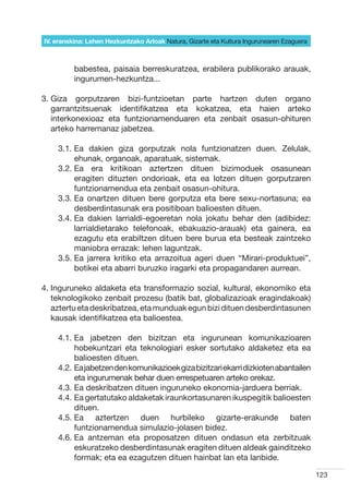 IV. eranskina: Lehen Hezkuntzako Arloak Natura, Gizarte eta Kultura Ingurunearen Ezaguera



          babestea, paisaia berreskuratzea, erabilera publikorako arauak,
          ingurumen-hezkuntza...

3.  iza gorputzaren bizi-funtzioetan parte hartzen duten organo
   G
   garrantzitsuenak identifikatzea eta kokatzea, eta haien arteko
   interkonexioaz eta funtzionamenduaren eta zenbait osasun-ohituren
   arteko harremanaz jabetzea.

    3.1.  a dakien giza gorputzak nola funtzionatzen duen. Zelulak,
         E
         ehunak, organoak, aparatuak, sistemak.
    3.2.  a era kritikoan aztertzen dituen bizimoduek osasunean
         E
         eragiten dituzten ondorioak, eta ea lotzen dituen gorputzaren
         funtzionamendua eta zenbait osasun-ohitura.
    3.3.  a onartzen dituen bere gorputza eta bere sexu-nortasuna; ea
         E
         desberdintasunak era positiboan balioesten dituen.
    3.4.  a dakien larrialdi-egoeretan nola jokatu behar den (adibidez:
         E
         larrialdietarako telefonoak, ebakuazio-arauak) eta gainera, ea
         ezagutu eta erabiltzen dituen bere burua eta besteak zaintzeko
         maniobra errazak: lehen laguntzak.  
    3.5.  a jarrera kritiko eta arrazoitua ageri duen “Mirari-produktuei”,
         E
         botikei eta abarri buruzko iragarki eta propagandaren aurrean.

4. nguruneko aldaketa eta transformazio sozial, kultural, ekonomiko eta
   I
   teknologikoko zenbait prozesu (batik bat, globalizazioak eragindakoak)
   aztertu eta deskribatzea, eta munduak egun bizi dituen desberdintasunen
   kausak identifikatzea eta balioestea.

    4.1.  a jabetzen den bizitzan eta ingurunean komunikazioaren
         E
         hobekuntzari eta teknologiari esker sortutako aldaketez eta ea
         balioesten dituen.
    4.2.  a jabetzen den komunikazioek giza bizitzari ekarri dizkioten abantailen
         E
         eta ingurumenak behar duen errespetuaren arteko orekaz.
    4.3.  a deskribatzen dituen inguruneko ekonomia-jarduera berriak.
         E
    4.4.  a gertatutako aldaketak iraunkortasunaren ikuspegitik balioesten
         E
         dituen.
    4.5.  a aztertzen duen hurbileko gizarte-erakunde baten
         E
         funtzionamendua simulazio-jolasen bidez.
    4.6.  a antzeman eta proposatzen dituen ondasun eta zerbitzuak
         E
         eskuratzeko desberdintasunak eragiten dituen aldeak gainditzeko
         formak; eta ea ezagutzen dituen hainbat lan eta lanbide.

                                                                                            123
 