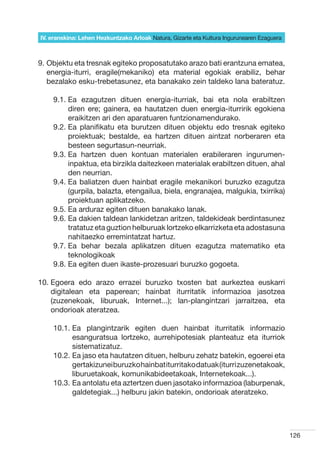 IV. eranskina: Lehen Hezkuntzako Arloak Natura, Gizarte eta Kultura Ingurunearen Ezaguera



9.  bjektu eta tresnak egiteko proposatutako arazo bati erantzuna ematea,
   O
   energia-iturri, eragile(mekaniko) eta material egokiak erabiliz, behar
   bezalako esku-trebetasunez, eta banakako zein taldeko lana bateratuz.

    9.1.  a ezagutzen dituen energia-iturriak, bai eta nola erabiltzen
         E
         diren ere; gainera, ea hautatzen duen energia-iturririk egokiena
         eraikitzen ari den aparatuaren funtzionamendurako.
    9.2.  a planifikatu eta burutzen dituen objektu edo tresnak egiteko
         E
         proiektuak; bestalde, ea hartzen dituen aintzat norberaren eta
         besteen segurtasun-neurriak.
    9.3.  a hartzen duen kontuan materialen erabileraren ingurumen-
         E
         inpaktua, eta birzikla daitezkeen materialak erabiltzen dituen, ahal
         den neurrian.
    9.4.  a baliatzen duen hainbat eragile mekanikori buruzko ezagutza
         E
         (gurpila, balazta, etengailua, biela, engranajea, malgukia, txirrika)
         proiektuan aplikatzeko.
    9.5.  a arduraz egiten dituen banakako lanak.
         E
    9.6.  a dakien taldean lankidetzan aritzen, taldekideak berdintasunez
         E
         tratatuz eta guztion helburuak lortzeko elkarrizketa eta adostasuna
         nahitaezko erremintatzat hartuz.
    9.7.  a behar bezala aplikatzen dituen ezagutza matematiko eta
         E
         teknologikoak
    9.8.  a egiten duen ikaste-prozesuari buruzko gogoeta.
         E

10.  goera edo arazo errazei buruzko txosten bat aurkeztea euskarri
    E
    digitalean eta paperean; hainbat iturritatik informazioa jasotzea
    (zuzenekoak, liburuak, Internet...); lan-plangintzari jarraitzea, eta
    ondorioak ateratzea.

    10.1.  a plangintzarik egiten duen hainbat iturritatik informazio
          E
          esanguratsua lortzeko, aurrehipotesiak planteatuz eta iturriok
          sistematizatuz.
    10.2.  a jaso eta hautatzen dituen, helburu zehatz batekin, egoerei eta
          E
          gertakizunei buruzko hainbat iturritako datuak (iturri zuzenetakoak,
          liburuetakoak, komunikabideetakoak, Internetekoak...).
    10.3.  a antolatu eta aztertzen duen jasotako informazioa (laburpenak,
          E
          galdetegiak...) helburu jakin batekin, ondorioak ateratzeko.




                                                                                            126
 