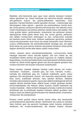 IV. eranskina: Lehen Hezkuntzako Arloak Arte Hezkuntza



Bestalde, arte-hezkuntzak gaur egun duen adierak ekoizpen hutsaren
adiera gainditzen du: tresna teknikoak eta hizkuntza-tresnak irakastea,
arte-gertaeren kultura- eta gizarte-alderdietan sakontzeko. Gure
gizartean, hainbat bitarteko erabiliz egindako ikonoek —tradizionalak edo
teknologiaren bidez eginak— garrantzi eta potentzialtasun handia dute,
eta, horrez gainera, kontsumo-elementu bihurtuak dira. Hori dela eta, ikono
horiek interpretatzen eta kritikoki aztertzen irakatsi behar zaie ikasleei. Arte
mota guztiak ideien, sentimenduen, sinesmenen eta pertsonen jarreren
adierazpenak direla jabetu behar dute, eta, horrez gainera, pertsonen
edo taldeen nortasunaren adierazgarri ez ezik, nortasunaren eratzaile
ere badirela ohartu behar dute. Artearen erabileraren garrantzia, gizakien
kultura-ekoizpenarekin duen lotura eta arteak bizitzarekin duen harreman
zuzena mitifikazioetatik eta esentzialismoetatik haratago doa, eta gelan
landu behar da, gure kulturan artearen eta gizakien bizitzaren artean jarrita
dagoen distantzia handia alde batera uzteko modua baita.

Hortaz, artearen alorra transdiziplinarietaterako, curriculumeko beste
irakasgai batzuekin lotura naturala egiteko, toki ezin hobea da, eta
errealitatea hobeto ulertzen eta gozatzen laguntzen du. Halaber, besteen
begiradetara, mundua sentitzeko beste modu batzuetara hurbiltzeko aukera
ematen du. Modu horiek agerian geratu izan dira eta agerian geratzen dira
musika-kulturaren eta ikusizko kulturaren produktuetan.

Etapa honetan, ikasleek aldaketa handiak izaten dituzte, bai irudien,
marrazkien, musikaren... sortzaile gisa, bai irudi, marrazki, musika...
hartzaile eta erabiltzaile gisa ere. Ludikoki erabiltzetik, guztiz uztera
igarotzen dira ekoizpenaren kasuan, eta hazkunde esponentziala izaten
dute, berriz, erabiltzaile direnean, kasu askotan akritikoa. Aldaketa
horietako asko ikaslearen gizarte-ingurunean alderdi erabakigarriak direnek
eragiten dituzte; besteak beste, alderdi hauek: modak, gizartean dauden
komunikabideetako eta helduen arteko ikusizko irizpide estetikoak eta
musika-irizpideak... Beste zenbait irakasgaik ez bezala, irudiek eta musikak
(artistikoak edo ez-artistikoak) ikasleen bizitzako alderdi guztietan dute
eragina, baita oso alderdi garrantzitsuetan ere; besteak beste, emozioetan,
nortasunean eta sozializazioan.

Prozesu horiek guztiak ardura handiz zaindu behar dira haurtzarotik
aurrenerabezarora igarotzeko tartean, distortsiorik eta zulorik ez sortzeko
haien bizitzan gero eta garrantzi handiagoa duten ikusizko erreferente
estetikoen eta musika-erreferenteen eta eskolan ikasten dituzten

                                                                                   129
 