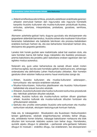 IV. eranskina: Lehen Hezkuntzako Arloak Arte Hezkuntza



l  lderdi erreflexiboa edo kritikoa, produktu estetikoen erabiltzaile garenez:
  A
  artearen eremutzat hartzen den inguruneko edo ingurune horretatik
  kanpoko ikusizko kulturaren eta musika-kulturaren produktuak ikustea,
  entzutea, aztertzea, interpretatzea, probatzea, gozatzea, sentitzea,
  ulertzea...

Alorraren azterketa-gaitzat hartu duguna gurutzatu eta ekoizpenaren eta
gogoetaren alderdiak barneratuz, ikusizko arteen eta musikaren hizkuntzen
berariazko baliabideen eta baliabide teknikoen eta prozesu-baliabideen
erabilera kontuan hartzen da, eta oso beharrezko tresnatzat hartzen dira,
ekoizpena eta gogoeta garatzeko.

Laneko toki horiek guztiek sare iradokitzaile zabal bat osatzen dute, eta
sare horretan barna ibili behar dugu irakasteko eta ikasteko prozesuan,
premia bakoitzera eta proiektu jakin bakoitzera ondoen egokitzen den lan
egiteko modua aukeratuz.

Nolanahi ere, gure ustez beharrezkoa da sareak dituen eduki moten
zirriborroa egitea, bai eta sare horretako geltoki inplizituena ere, zehatzago
ordenatzeko eta definitzeko Lehen Hezkuntzako zikloetan. Alor horretan
garatuko diren edukien helburua eremu hauei erantzutea izango da:

l  rteen,
  A           ikusizko kulturaren eta musika-kulturaren adierazpen-,
  komunikazio- eta narrazio-erabileren edukiak.
l  usika-hizkuntzaren, hizkuntza plastikoaren eta ikusizko hizkuntzaren
  M
  baliabideei eta arauei buruzko edukiak.
l  rtearen, ikusizko kulturaren eta musika-kulturaren sorkuntza-prozedurak
  A
  eta –teknikak aztertzen dituzten edukiak.
l  rteak, ikusizko kultura eta musika-kultura sortzen dituen gizartean
  A
  arteek, ikusizko kulturak eta musika-kulturak dituzten funtzioen eta
  artikulazioaren edukiak.
l  ertuko eta urrutiko eremuetako ikusizko arte-sorkuntzen eta musika-
  G
  sorkuntzen edukiak, ekoizpen-testuinguruak kontuan hartuta.

Hala ere, bi irakasgairekin   Musikarekin eta Ikusizkoen Hezkuntzarekin  
lanean gabiltzanez, edukiak eraginkortasunez antolatu behar ditugu,
eta, antolaketa horren bitartez, irakasgai bakoitzaren nortasuna eta biek
dituzten toki komunak islatzeko aukera izan behar dugu. Horretarako,
aurretik aipatu ditugun bi alderdiak —pertsonek arte-gertaerei heltzeko
ditugun bi moduak— erabiliko ditugu, bai erabileraren, bai ekoizpenaren

                                                                                  131
 