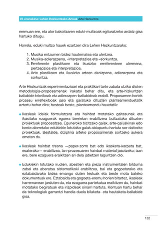 IV. eranskina: Lehen Hezkuntzako Arloak Arte Hezkuntza



eremuan ere, eta alor bakoitzaren eduki-multzoak egituratzeko ardatz gisa
hartuko ditugu.

Horrela, eduki multzo hauek ezartzen dira Lehen Hezkuntzarako:

    1. Musika entzumen bidez hautematea eta ulertzea.
    2. Musika-adierazpena, -interpretazioa eta –sorkuntza.
    3.  rreferente plastikoen eta ikusizko erreferenteen ulermena,
       E
       pertzepzioa eta interpretazioa.
    4.  rte plastikoen eta ikusizko arteen ekoizpena, adierazpena eta
       A
       sorkuntza.

Arte Hezkuntzak esperimentazioari eta praktikari tarte zabala utziko dioten
metodologia-proposamenak irakatsi behar ditu, eta arte-hizkuntzen
baliabide teknikoak eta adierazpen-baliabideak erabili. Proposamen horiek
prozesu erreflexiboak jaso eta garatuko dituzten planteamenduetatik
aztertu behar dira; besteak beste, planteamendu hauetatik:

l kasleak
  I        ideiak formulatzera eta hainbat motatako gaitasunak eta
 ikasitako ezaguerak egoera berrietan erabiltzera bultzatuko dituzten
 proiektuak proposatzea. Eguneroko bizitzako gaiak, arte-gai jakinak edo
 beste alorretako edukiekin lotutako gaiak abiapuntu hartuta sor daitezke
 proiektuak. Bestalde, diziplina arteko proposamenak sortzeko aukera
 ematen du.

l kasleak
  I        hainbat tresna —paper-zorro bat edo ikasketa-karpeta bat,
 esaterako— erabiltzea, lan-prozesuaren hainbat material jasotzeko; izan
 ere, bere ezaguera eraikitzen ari dela jabetzen laguntzen dio.

l  dukiekin
  E        lotutako irudien, abestien eta pieza instrumentalen bilduma
 zabal eta aberatsa sistematikoki erabiltzea, bai eta gogoetarako eta
 eztabaidarako bidea emango duten testuak eta beste mota bateko
 dokumentuak ere. Eztabaida eta gogoeta-eremu horien bitartez, ikasleak
 harremanean jarduten du, eta ezaguera partekatua eraikitzen du, hainbat
 motatako begiratuak eta irizpideak oinarri hartuta. Kontuan hartu behar
 da teknologiak garrantzi handia duela bilaketa- eta hautaketa-baliabide
 gisa.




                                                                              132
 
