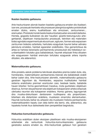 IV. eranskina: Lehen Hezkuntzako Arloak Arte Hezkuntza



Ikasten ikasteko gaitasuna.

Arte-hezkuntzaren alorrak ikasten ikasteko gaitasuna ematen dio ikasleari;
izan ere, prozesuak ikertzeko eta prozesuen plangintza egiteko protokoloak
ematen dizkio, eremu kualitatiboan eta emozioen, zentzumenen...
eremuetan. Protokolo horiek beste ikaskuntza batzuetan ere erabil daitezke.
Horrela, gogoeta bultzatzen da alor hauetan: gizarte-testuinguruko arte-
gertaerak, objektuen manipulazioko prozesuak, tekniken eta materialen
bidez egindako esperimentuak eta soinuen, egituren, formen edo espazioen
zentzumen bidezko azterketa, hartutako ezagutzek haurrei behar adinako
jakinduria emateko, hainbat egoeratan erabiltzeko. Oso garrantzitsua da
artea ez hartzea berariazko pentsamendu-prozesutzat eta trebetasun ez-
unibertsalekin lotutako giza baliabidetzat, haurrek erlazioak finka ditzaten
eta ezagueraren hainbat eremutan lortutako ezaguerak artera inporta
ditzaten, eta alderantziz.


Matematikarako gaitasuna.

Arte-proiektu askok problema teknikoak ebazteko premia izaten dute, eta,
horretarako, matematikaren pentsamendu-tresnak eta baliabideak erabili
behar izaten dira. Arte-hezkuntzaren alorretik, matematikarako gaitasuna
garatzen laguntzen da. Horretarako, espazioa irudikatzeko hainbat
sistema eraikitzeko premiari erantzuten zaio; besteak beste, baliabide
hauen bitartez: forma geometrikoen trazatua, mota guztietako objektuen
diseinua, formen eta pertsonen eta objektuen kokapenaren arteko erlazioak
ulertzeko neurrien eta kokapenen erabilera. Horrez gainera, lagungarriak
dira musika-diskurtsoen denboraren irudikapena eta proportzioen,
bitarteen eta distantzien erabilera, musikaren oinarrizko elementuetan.
Haurrak konturatu behar du artearen eta musikaren historia pentsamendu
matematikoarekin topatu izan dela behin eta berriz, eta, alderantziz, eta
topaketa horiek ikus daitezkeela bien perspektibei begiratuta.


Hizkuntza-komunikaziorako gaitasuna.

Hizkuntza erabiltzen duten ekoizpen plastikoen edo musika-ekoizpenen
azterketak eta sorkuntzak hizkuntza-komunikaziorako gaitasuna
garatzeko aukera ematen du. Arte-hezkuntzak gaitasun hori garatzen


                                                                               134
 