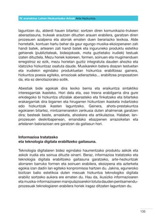 IV. eranskina: Lehen Hezkuntzako Arloak Arte Hezkuntza



laguntzen du, alderdi hauen bitartez: sortzen diren komunikazio-trukeen
aberastasuna, trukeak arautzen dituzten arauen erabilera, garatzen diren
prozesuen azalpena eta alorrak ematen duen berariazko lexikoa. Alde
horretatik, kontuan hartu behar da gaur egungo musika-ekoizpenaren zati
handi batek, artearen zati handi batek eta inguruneko produktu estetiko
gehienek (publizitateak, bideojokoek, mota guztietako irudiek) testuak
izaten dituztela. Mezu horiek koloreen, formen, soinuen eta mugimenduen
erregistroz ez ezik, mezu horietan guztiz integratuta dauden ahozko eta
idatzizko hizkuntzaz osatuta daude. Musikarekin batera doazen testuetan
eta irudiekin egindako produktuetan hizkuntza erabiltzeaz gainera,
hizkuntza poesia egiteko, emozioak adierazteko... erabiltzea proposatzen
da, eta ez denotaziorako soilik.

Abestiak bide egokiak dira lexiko berria eta eraikuntza sintaktiko
interesgarriak ikasteko. Hori dela eta, oso tresna erabilgarria dira gure
erkidegoko bi hizkuntza ofizialak aberasteko eta finkatzeko eta bitarteko
erakargarriak dira bigarren eta hirugarren hizkuntzen ikasketa indartzeko
edo hizkuntzak ikasten laguntzeko. Gainera, ahots-prestakuntza
egokiaren bitartez, mintzamenarekin zerikusia duten ahalmenak garatzen
dira; besteak beste, arnasketa, ahoskera eta artikulazioa. Halaber, lan-
prozesuen deskribapenean, emandako ebazpenen arrazoiketan eta
artelanen balorazioan ere garatzen da gaitasun hori.


Informazioa tratatzeko
eta teknologia digitala erabiltzeko gaitasuna.

Teknologia digitalaren bidez egindako haurrentzako produktu askok eta
askok irudia eta soinua dituzte oinarri. Beraz, informazioa tratatzeko eta
teknologia digitala erabiltzeko gaitasuna garatzeko, arte-hezkuntzak
alorraren barruko formen eta soinuen erabilera, ekoizpena eta azterketa
egokia izan dadin lan egiteko konpromisoa hartzen du. Jakina, eguneroko
bizitzan balio estetikoa duten mezuak hizkuntza teknologiko digitala
erabiliz sortzeko aukera ere ematen du. Hau da, ikusizko informazioaren
eta musika-informazioaren manipulazioarekin lotuta dauden pentsamendu-
prozesuak teknologiaren erabilera horiek iragaz ditzaten laguntzen du.




                                                                             135
 