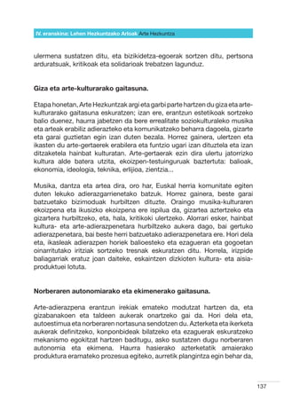 IV. eranskina: Lehen Hezkuntzako Arloak Arte Hezkuntza



ulermena sustatzen ditu, eta bizikidetza-egoerak sortzen ditu, pertsona
arduratsuak, kritikoak eta solidarioak trebatzen lagunduz.


Giza eta arte-kulturarako gaitasuna.

Etapa honetan, Arte Hezkuntzak argi eta garbi parte hartzen du giza eta arte-
kulturarako gaitasuna eskuratzen; izan ere, erantzun estetikoak sortzeko
balio duenez, haurra jabetzen da bere errealitate soziokulturaleko musika
eta arteak erabiliz adierazteko eta komunikatzeko beharra dagoela, gizarte
eta garai guztietan egin izan duten bezala. Horrez gainera, ulertzen eta
ikasten du arte-gertaerek erabilera eta funtzio ugari izan dituztela eta izan
ditzaketela hainbat kulturatan. Arte-gertaerak ezin dira ulertu jatorrizko
kultura alde batera utzita, ekoizpen-testuinguruak baztertuta: balioak,
ekonomia, ideologia, teknika, erlijioa, zientzia...

Musika, dantza eta artea dira, oro har, Euskal herria komunitate egiten
duten lekuko adierazgarrienetako batzuk. Horrez gainera, beste garai
batzuetako bizimoduak hurbiltzen dituzte. Oraingo musika-kulturaren
ekoizpena eta ikusizko ekoizpena ere ispilua da, gizartea aztertzeko eta
gizartera hurbiltzeko, eta, hala, kritikoki ulertzeko. Alorrari esker, hainbat
kultura- eta arte-adierazpenetara hurbiltzeko aukera dago, bai gertuko
adierazpenetara, bai beste herri batzuetako adierazpenetara ere. Hori dela
eta, ikasleak adierazpen horiek balioesteko eta ezagueran eta gogoetan
oinarritutako iritziak sortzeko tresnak eskuratzen ditu. Horrela, irizpide
baliagarriak eratuz joan daiteke, eskaintzen dizkioten kultura- eta aisia-
produktuei lotuta.


Norberaren autonomiarako eta ekimenerako gaitasuna.

Arte-adierazpena erantzun irekiak emateko modutzat hartzen da, eta
gizabanakoen eta taldeen aukerak onartzeko gai da. Hori dela eta,
autoestimua eta norberaren nortasuna sendotzen du. Azterketa eta ikerketa
aukerak definitzeko, konponbideak bilatzeko eta ezaguerak eskuratzeko
mekanismo egokitzat hartzen baditugu, asko sustatzen dugu norberaren
autonomia eta ekimena. Haurra hasierako azterketatik amaierako
produktura eramateko prozesua egiteko, aurretik plangintza egin behar da,



                                                                                 137
 