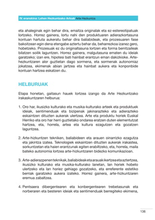 IV. eranskina: Lehen Hezkuntzako Arloak Arte Hezkuntza



eta ahaleginak egin behar dira, emaitza originalak eta ez-estereotipatuak
lortzeko. Horrez gainera, lortu nahi den produktuaren adierazkortasuna
kontuan hartuta aukeratu behar dira baliabideak, eta prozesuaren fase
bakoitzean egin dena etengabe aztertu behar da, beharrezkoa izanez gero,
hobetzeko. Prozesuak ez du originaltasuna lortzen eta forma berritzaileak
bilatzen soilik laguntzen. Horrez gainera, malgutasuna ematen du ideiak
garatzeko; izan ere, hipotesi bati hainbat erantzun eman dakizkioke. Arte-
hezkuntzaren alor guztietan dago sormena, eta sormenak autonomiaz
jokatzea, ekimenak abian jartzea eta hainbat aukera eta konponbide
kontuan hartzea eskatzen du.


HELBURUAK
Etapa honetan, gaitasun hauek lortzea izango da Arte Hezkuntzako
irakaskuntzaren helburua:

1.  ro har, ikusizko kulturako eta musika-kulturako arteek eta produktuek
   O
   ideiak, sentimenduak eta bizipenak jakinarazteko eta adierazteko
   eskaintzen dituzten aukerak ulertzea. Arte eta produktu horiek Euskal
   Herriko eta oro har herri guztietako ondarea eratzen duten elementutzat
   hartzea, eta, horrela, artea eta kultura ezagutzen eta gozatzen
   laguntzea.

2.  rte-hizkuntzen tekniken, baliabideen eta arauen oinarrizko ezagutza
   A
   eta jakintza izatea. Teknologiek eskaintzen dituzten aukerak irakastea,
   sorkuntzetan eta haien erantzunak egiten erabiltzeko, eta, horrela, maila
   bateko autonomia lortzea arte-hizkuntzaren bidezko komunikazioan.

3.  rte-adierazpenen teknikak, baliabideak eta arauak ikertzea eta aztertzea,
   A
   ikusizko kulturako eta musika-kulturako lanetan, lan horiek hobeto
   ulertzeko eta lan horiez gehiago gozatzeko, eta erreferente estetiko
   berriak garatzeko aukera izateko. Horrez gainera, arte-hizkuntzaren
   eremua zabaltzea.

4.  entsaera dibergentearen eta konbergentearen trebetasunak eta
   P
   norberaren eta besteren ideiak eta sentimenduak berregiteko ekimena,




                                                                                 138
 