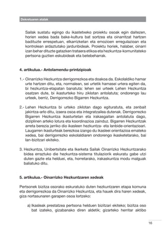 Dekretuaren atalak



   Sailak sustatu egingo du ikastetxeko proiektu osoak egin daitezen,
   horien xedea bada bake-kultura bat sortzea eta oinarritzat hartzen
   badituzte errespetuan, elkarrizketan eta emozioen erregulazioan eta
   kontrolean ardaztutako jardunbideak. Proiektu horiek, halaber, oinarri
   izan behar dituzte gatazken trataera etikoa eta hezkuntza-komunitateko
   pertsona guztien eskubideak eta betebeharrak.


4. artikulua.- Antolamendu-printzipioak

1.-  inarrizko Hezkuntza derrigorrezkoa eta doakoa da. Eskolaldiko hamar
    O
    urte hartzen ditu, eta, normalean, sei urtetik hamasei urtera egiten da,
    bi hezkuntza-etapatan banatuta: lehen sei urteek Lehen Hezkuntza
    osatzen dute, bi ikasturteko hiru ziklotan antolatuta; ondorengo lau
    urteek, berriz, Derrigorrezko Bigarren Hezkuntza.

2.-  ehen Hezkuntza bi urteko ziklotan dago egituratuta, eta zenbait
    L
    jakintza-arlo ditu, izaera osoa eta integratzailea dutenak. Derrigorrezko
    Bigarren Hezkuntza ikasturtetan eta irakasgaitan antolatuta dago,
    diziplinen arteko lotura eta koordinazioa zainduz. Bigarren Hezkuntzak
    arreta berezia jarriko dio ikasleen hezkuntza- eta lanbide-orientazioari.
    Laugarren ikasturteak berezkoa izango du ikasleei orientazioa emateko
    xedea, bai derrigorrezko eskolaldiaren ondorengo ikasketetarako, bai
    lan-bizitzari ekiteko.

3.  ezkuntza, Unibertsitate eta Ikerketa Sailak Oinarrizko Hezkuntzarako
   H
   bidea erraztuko die hezkuntza-sistema titulaziorik eskuratu gabe utzi
   duten gazte eta helduei, eta, horretarako, irakaskuntza modu malguak
   baliatuko ditu.


5. artikulua.- Oinarrizko Hezkuntzaren xedeak

Pertsonek bizitza osorako eskuratuko duten hezkuntzaren etapa komuna
eta derrigorrezkoa da Oinarrizko Hezkuntza, eta hauek dira haren xedeak,
giza nortasunaren garapen osoa lortzeko:

    a) kasleak prestatzea pertsona helduen bizitzari ekiteko; bizitza oso
       I
       bat izateko, gizabanako diren aldetik; gizarteko herritar aktibo


                                                                                16
 