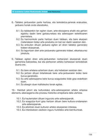 IV. eranskina: Lehen Hezkuntzako Arloak Arte Hezkuntza




8.-  aldeko jardueretan parte hartzea, eta lankidetza-jarrerak erakustea,
    T
    jarduera horiek ondo ateratzeko.

    8.1.  a taldearekin lan egiten duen, arte-ekoizpena ahalik eta gehien
         E
         egokitu dadin bere gaitasunetara eta adierazpen estetikoaren
         premietara.
    8.2.  a harmonikoki parte hartzen duen taldean, eta bere ekarpen
         E
         materialaren bidez arte-produktu on bat sor dadin saiatzen den.
    8.3.  a entzuten dituen jarduera egiten ari diren taldeko gainerako
         E
         kideen ekarpenak.
    8.4.  a laguntzen dien arte-jarduerako gainerako kideei, elkartasunez
         E
         jokatuta.

9.-  aldean egiten diren arte-jardueretan norberaren ekarpenak duen
    T
    garrantzia balioestea, bai eta pertsonen arteko kohesioan lankidetzak
    duena ere.

    9.1.  a bere artelana aztertzen duen, eta hobetzen saiatzen den.
         E
    9.2.  a jartzen dituen bitartekoak bere arte-jardueraren bidez bere
         E
         burua garatzeko.
    9.3.  a arte-adierazpena bere burua ezagutzeko bide gisa erabiltzen
         E
         duen.
    9.4.  a atsegin duen kalitatezko lanak egitea.
         E

10.- Hainbat jatorri eta kulturatako arte-adierazpenen arteko erlazioa
elementu aberasgarria eta prozesu historiko errepikaria dela ulertzea.

    10.1.  a hautematen dituen inguruko arte-adierazpenak.
          E
    10.2.  a ezagutza-iturri gisa hartzen dituen bere kultura-ondarearen
          E
          arte-adierazpenak.
    10.3.  a aitortzen duen kulturen arteko ekarpenen interesa.
          E
    10.4.  a interesatzen zaizkion inguru hurbileko arte-berrikuntzak.
          E




                                                                             159
 