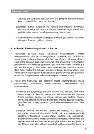 Dekretuaren atalak



       izateko; eta izadiaren zaintzarekiko eta garapen iraunkorrarekiko
       konpromisoa duten pertsonak izateko.

    b) kasleek euskal kulturako eta kultura unibertsaleko oinarrizko
       I
       elementuak eskura ditzaten lortzea, eta maila handiagoko ikasketak
       egiteko nahiz lanean hasteko prestatzea, berme osoz.

    c) kasleekin sentsibilizazio-lana egitea eta haiek gaitzea bizitzan zehar
       I
       etengabe ikasteko gai izan daitezen.


6. artikulua.- Hezkuntza-gaitasun orokorrak

1.-  ezkuntza osorako nahiz oinarrizko hezkuntzarako ardatz
    H
    erreferentzialak dira hezkuntza-gaitasun orokorrak, eta hezkuntza-
    testuinguru guztietan ikasten dira, bai formaletan, bai informaletan.
    Hezkuntza-gaitasun orokorrak komunak dira Oinarrizko Hezkuntzako
    jakintza-arlo eta irakasgai guztietan, eta lortu nahi diren xedeen eta
    arlo eta irakasgai guztien arteko lotura-elementuak edo bitartekariak
    dira; hala, hezkuntza-gaitasun orokorren bidez, jakintza-arloek zein
    irakasgaiek handitu egiten dute hezkuntza-planteamendu oso baterako
    eta oinarrizko gaitasunak eskuratzeko egiten duten ekarpena.

2.-  auek dira hezkuntza oso baterako ardatz erreferentzialak, maila
    H
    pertsonalean, familiarrean, soziokulturalean, akademikoan eta
    profesionalean:

    a)  rduraz eta autonomiaz bizitzen ikastea, eta, zehazki, nork bere
       A
       burua ezagutzen ikastea, norberaren buru-osasuna eta osasun
       fisikoa zaintzen ikastea eta ohitura osasuntsuak hartzea, seguru
       sentitzeko. Izadiaz eta natura-baliabideez arduraz gozatzen ikastea,
       gizadi osoaren eta egungo nahiz geroko belaunaldien ondarea diren
       aldetik.

    b) rizpide kritikoz ikasten eta pentsatzen ikastea, eta, zehazki,
       I
       askotariko informazio-iturrietatik (batik bat, komunikabideetatik)
       jasotako informazioa interpretatzea, sortzea eta ebaluatzea.
       Erabakiak hartzen eta arazoak konpontzen ikastea, ikasteko eta lan
       egiteko ohiturak eta ikasteko estrategiak eskuratzea, eta jakintza
       zientifikoko eta matematikoko metodoak aplikatzen ikastea, jakintza

                                                                                 17
 