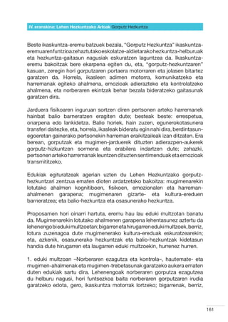 IV. eranskina: Lehen Hezkuntzako Arloak Gorputz Hezkuntza



Beste ikaskuntza-eremu batzuek bezala, “Gorputz Hezkuntza” ikaskuntza-
eremuaren funtzioa zehaztutako eskolatze-aldietarako hezkuntza-helburuak
eta hezkuntza-gaitasun nagusiak eskuratzen laguntzea da. Ikaskuntza-
eremu bakoitzak bere ekarpena egiten du, eta, “gorputz-hezkuntzaren”
kasuan, zeregin hori gorputzaren portaera motorraren eta jolasen bitartez
garatzen da. Horrela, ikasleen adimen motorra, komunikatzeko eta
harremanak egiteko ahalmena, emozioak adierazteko eta kontrolatzeko
ahalmena, eta norberaren ekintzak behar bezala bideratzeko gaitasunak
garatzen dira.

Jarduera fisikoaren inguruan sortzen diren pertsonen arteko harremanek
hainbat balio barneratzen eragiten dute; besteak beste: errespetua,
onarpena edo lankidetza. Balio horiek, hain zuzen, egunerokotasunera
transferi daitezke, eta, horrela, ikasleak bideratu egin nahi dira, berdintasun-
egoeretan gainerako pertsonekin harreman eraikitzaileak izan ditzaten. Era
berean, gorputzak eta mugimen-jarduerek dituzten adierazpen-aukerek
gorputz-hizkuntzen sormena eta erabilera indartzen dute; zehazki,
pertsonen arteko harremanak leuntzen dituzten sentimenduak eta emozioak
transmititzeko.

Edukiak egituratzeak agerian uzten du Lehen Hezkuntzako gorputz-
hezkuntzari zentzua ematen dioten ardatzetako bakoitza: mugimenarekin
lotutako ahalmen kognitiboen, fisikoen, emozionalen eta harreman-
ahalmenen garapena; mugimenaren gizarte- eta kultura-ereduen
barneratzea; eta balio-hezkuntza eta osasunerako hezkuntza.

Proposamen hori oinarri hartuta, eremu hau lau eduki multzotan banatu
da. Mugimenarekin lotutako ahalmenen garapena lehentasunez aztertu da
lehenengo bi eduki multzoetan; bigarren eta hirugarren eduki multzoek, berriz,
lotura zuzenagoa dute mugimenerako kultura-ereduak eskuratzearekin;
eta, azkenik, osasunerako hezkuntzak eta balio-hezkuntzak kidetasun
handia dute hirugarren eta laugarren eduki multzoekin, hurrenez hurren.

1. eduki multzoan –Norberaren ezagutza eta kontrola–, hautemate- eta
mugimen-ahalmenak eta mugimen-trebetasunak garatzeko aukera ematen
duten edukiak sartu dira. Lehenengoak norberaren gorputza ezagutzea
du helburu nagusi, hori funtsezkoa baita norberaren gorputzaren irudia
garatzeko edota, gero, ikaskuntza motorrak lortzeko; bigarrenak, berriz,



                                                                                   161
 