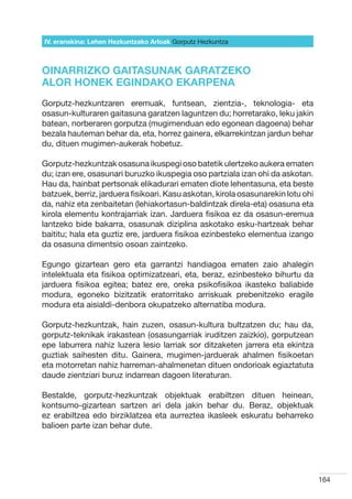 IV. eranskina: Lehen Hezkuntzako Arloak Gorputz Hezkuntza



OINARRIZKO GAITASUNAK GARATZEKO
ALOR HONEK EGINDAKO EKARPENA
Gorputz-hezkuntzaren eremuak, funtsean, zientzia-, teknologia- eta
osasun-kulturaren gaitasuna garatzen laguntzen du; horretarako, leku jakin
batean, norberaren gorputza (mugimenduan edo egonean dagoena) behar
bezala hauteman behar da, eta, horrez gainera, elkarrekintzan jardun behar
du, dituen mugimen-aukerak hobetuz.

Gorputz-hezkuntzak osasuna ikuspegi oso batetik ulertzeko aukera ematen
du; izan ere, osasunari buruzko ikuspegia oso partziala izan ohi da askotan.
Hau da, hainbat pertsonak elikadurari ematen diote lehentasuna, eta beste
batzuek, berriz, jarduera fisikoari. Kasu askotan, kirola osasunarekin lotu ohi
da, nahiz eta zenbaitetan (lehiakortasun-baldintzak direla-eta) osasuna eta
kirola elementu kontrajarriak izan. Jarduera fisikoa ez da osasun-eremua
lantzeko bide bakarra, osasunak diziplina askotako esku-hartzeak behar
baititu; hala eta guztiz ere, jarduera fisikoa ezinbesteko elementua izango
da osasuna dimentsio osoan zaintzeko.

Egungo gizartean gero eta garrantzi handiagoa ematen zaio ahalegin
intelektuala eta fisikoa optimizatzeari, eta, beraz, ezinbesteko bihurtu da
jarduera fisikoa egitea; batez ere, oreka psikofisikoa ikasteko baliabide
modura, egoneko bizitzatik eratorritako arriskuak prebenitzeko eragile
modura eta aisialdi-denbora okupatzeko alternatiba modura.

Gorputz-hezkuntzak, hain zuzen, osasun-kultura bultzatzen du; hau da,
gorputz-teknikak irakastean (osasungarriak iruditzen zaizkio), gorputzean
epe laburrera nahiz luzera lesio larriak sor ditzaketen jarrera eta ekintza
guztiak saihesten ditu. Gainera, mugimen-jarduerak ahalmen fisikoetan
eta motorretan nahiz harreman-ahalmenetan dituen ondorioak egiaztatuta
daude zientziari buruz indarrean dagoen literaturan.

Bestalde, gorputz-hezkuntzak objektuak erabiltzen dituen heinean,
kontsumo-gizartean sartzen ari dela jakin behar du. Beraz, objektuak
ez erabiltzea edo birziklatzea eta aurreztea ikasleek eskuratu beharreko
balioen parte izan behar dute.




                                                                                  164
 