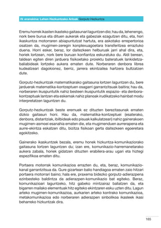 IV. eranskina: Lehen Hezkuntzako Arloak Gorputz Hezkuntza



Eremu horrek ikasten ikasteko gaitasunari laguntzen dio; hau da, lehenengo,
nork bere burua eta dituen aukerak eta gabeziak ezagutzen ditu, eta, hori
ikaskuntza motorraren abiapuntutzat hartuta, era askotako errepertorioa
osatzen da, mugimen-zeregin konplexuagoetara transferitzea erraztuko
duena. Horri esker, beraz, lor daitezkeen helburuak jarri ahal dira, eta,
horiek lortzean, nork bere buruan konfiantza eskuratuko du. Aldi berean,
taldean egiten diren jarduera fisikoetako proiektu bateratuek lankidetza-
baliabideak lortzeko aukera ematen dute. Norberaren denbora librea
kudeatzeari dagokionez, berriz, jarrera ekintzailea hartzera bultzatzen
dute.

Gorputz-hezkuntzak matematikarako gaitasuna lortzen laguntzen du, bere
jarduerak matematika-kontzeptuen osagarri garrantzitsuak baitira; hau da,
norberaren ikuspuntutik nahiz besteen ikuspuntutik espazio- eta denbora-
kontzeptuak lantzen eta eskemak nahiz planoak irudikatzeko hainbat modu
interpretatzen laguntzen du.

Gorputz-hezkuntzak beste eremuek ez dituzten berezitasunak ematen
dizkio gaitasun honi. Hau da, matematika-kontzeptuei (esaterako,
denbora, distantziak, ibilbideak edo pisuak kalkulatzeari) nahiz gainerakoen
mugimen-asmoei esanahia ematen die, eta mugimenduen aurrerapena eta
aurre-ekintza eskatzen ditu, bizitza fisikoan gerta daitezkeen egoeretara
egokitzeko.

Gainerako ikaskuntzek bezala, eremu honek hizkuntza-komunikaziorako
gaitasuna lortzen laguntzen du; izan ere, komunikazio-harremanetarako
aukera zabala, horiek gidatzen dituzten erabilera-arau ugari eta hiztegi
espezifikoa ematen ditu.

Portaera motorrak komunikazioa errazten du, eta, beraz, komunikazio-
kanal garrantzitsua da. Gure gizartean balio handiagoa ematen zaio hitzari
portaera motorrari baino; hala ere, praxema bidezko gorputz-adierazpena
ezinbesteko baldintza da adierazpen-komunikazio bat egiteko. Beraz,
komunikazioari laguntzeko, hitz gabeko mintzairaz baliatzen da, eta
bigarren mailako elementuak hitz egiteko ekintzaren esku uzten ditu. Lagun
arteko mugimen-komunikazioa, aurkarien arteko kontrako komunikazioa,
metakomunikazioa edo norberaren adierazpen sinbolikoa ikasleek ikasi
beharreko hizkuntzak dira.



                                                                               165
 