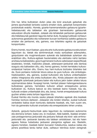 IV. eranskina: Lehen Hezkuntzako Arloak Gorputz Hezkuntza




Oro har, lehia bultzatzen duten jolas eta kirol arautuek gatazkak eta
jarrera apurtzaileak lantzeko aukera ematen dute, gatazkak konpontzeko
protokoloak erabiliz. Horrela, gizarte-harremanetarako gaitasuna (gizarte-
trebetasunak) eta taldeetan eta gizartean barneratzeko gaitasunak
eskuratzen dituzte ikasleek. Jolasek eta lehiaketek pertsonen gaitasunak
eta trebetasunak garatzen lagundu behar dute. Ikuspegi ludikoak nortasun
autonomoa garatzeko eta norberaren buruan konfiantza izateko gaitasuna
ematen die pertsonei, eta, gainera, oso bitarteko egokia da gatazkak
konpontzeko.

Eremu horrek, neurri batean, giza eta arte-kulturarako gaitasuna eskuratzen
laguntzen du. Ideiak eta sentimenduak modu sortzailean adierazteko,
gorputzaren eta mugimenduaren aukerak eta baliabideak aztertzen eta
erabiltzen ditu. Kultura-egiteak hautemateko eta ulertzeko nahiz bertako
aniztasuna balioesteko, giza mugimenaren kultura-adierazpen espezifikoak
(esaterako, kirolak, tradizioko jolasak, adierazpen-jarduerak edo dantza)
ezagutu eta balioesten ditu, eta, horrez gainera, horiek herrietako kultura-
ondaretzat hartzen ditu. Eremu hau herri-kultura bizitzeko bitarteko bat
da. Gure portaera motorrak lotura estua du gure kultura- eta sinbologia-
tradizioarekin, eta, gainera, euskal kulturaren eta kultura unibertsalaren
arteko integrazioa eta oreka bultzatzen ditu. Kirola jolasaren eta lehiaren
ikuspegitik aztertzeak jarduera baten eta kultura jakin baten arteko lotura
azpimarratzea dakar. Ikuspegi horrek, hainbat jolasen heterogeneotasuna
bultzatzeaz gainera, herrietako kulturen artean errespetuzko jarrera
bultzatzen du. Kultura batzuk ez dira besteak baino hobeak; hau da,
kulturak ondare unibertsalak dira, eta, beraz, horiek errespetatzeak kultura
guztien arteko oreka lortzen laguntzen du.
Euskal Herriko eta mundu osoko jolasak bitarteko egokiak dira ikasleak
horretaz kontura daitezen. Jolasaren eta kirolen bitartez, euskal kulturak
zenbateko balioa duen konturatu daitezke ikasleak, eta, hain zuzen ere,
hori da gainerako kulturak onartzeko eta errespetatzeko lehen urratsa.

Azkenik, gorputz-hezkuntzak asko laguntzen du norberaren autonomia
eta ekimena lortzen; batez ere, bi modutan. Alde batetik, ikasleei ematen
zaie protagonismoa jardunaldi eta jarduera fisikoak eta kirol- edo erritmo-
jardunaldi eta -jarduerak banaka eta taldean antolatzean, bai eta haien
egoera fisikoa hobetzeko jardueren plangintza egitean ere. Bestetik,
egoera horietan, ikasleek beren buruaren hobekuntza, saiatua izatea eta
jarrera positiboa landu behar dute, zailtasun teknikoa duten zereginak

                                                                               167
 