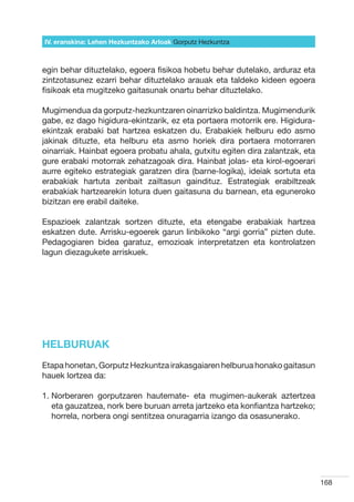 IV. eranskina: Lehen Hezkuntzako Arloak Gorputz Hezkuntza



egin behar dituztelako, egoera fisikoa hobetu behar dutelako, arduraz eta
zintzotasunez ezarri behar dituztelako arauak eta taldeko kideen egoera
fisikoak eta mugitzeko gaitasunak onartu behar dituztelako.

Mugimendua da gorputz-hezkuntzaren oinarrizko baldintza. Mugimendurik
gabe, ez dago higidura-ekintzarik, ez eta portaera motorrik ere. Higidura-
ekintzak erabaki bat hartzea eskatzen du. Erabakiek helburu edo asmo
jakinak dituzte, eta helburu eta asmo horiek dira portaera motorraren
oinarriak. Hainbat egoera probatu ahala, gutxitu egiten dira zalantzak, eta
gure erabaki motorrak zehatzagoak dira. Hainbat jolas- eta kirol-egoerari
aurre egiteko estrategiak garatzen dira (barne-logika), ideiak sortuta eta
erabakiak hartuta zenbait zailtasun gaindituz. Estrategiak erabiltzeak
erabakiak hartzearekin lotura duen gaitasuna du barnean, eta eguneroko
bizitzan ere erabil daiteke.

Espazioek zalantzak sortzen dituzte, eta etengabe erabakiak hartzea
eskatzen dute. Arrisku-egoerek garun linbikoko “argi gorria” pizten dute.
Pedagogiaren bidea garatuz, emozioak interpretatzen eta kontrolatzen
lagun diezagukete arriskuek.




HELBURUAK
Etapa honetan, Gorputz Hezkuntza irakasgaiaren helburua honako gaitasun
hauek lortzea da:

1.  orberaren gorputzaren hautemate- eta mugimen-aukerak aztertzea
   N
   eta gauzatzea, nork bere buruan arreta jartzeko eta konfiantza hartzeko;
   horrela, norbera ongi sentitzea onuragarria izango da osasunerako.




                                                                              168
 