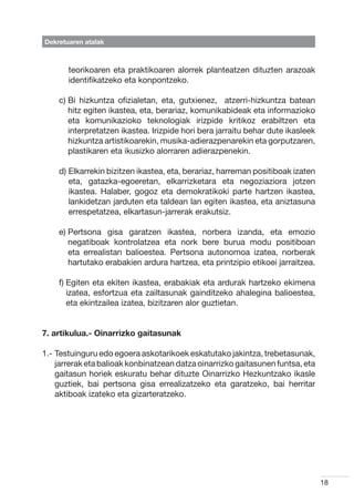 Dekretuaren atalak



       teorikoaren eta praktikoaren alorrek planteatzen dituzten arazoak
       identifikatzeko eta konpontzeko.

    c)  i hizkuntza ofizialetan, eta, gutxienez,   atzerri-hizkuntza batean
       B
       hitz egiten ikastea, eta, berariaz, komunikabideak eta informazioko
       eta komunikazioko teknologiak irizpide kritikoz erabiltzen eta
       interpretatzen ikastea. Irizpide hori bera jarraitu behar dute ikasleek
       hizkuntza artistikoarekin, musika-adierazpenarekin eta gorputzaren,
       plastikaren eta ikusizko alorraren adierazpenekin.

    d)  lkarrekin bizitzen ikastea, eta, berariaz, harreman positiboak izaten
       E
       eta, gatazka-egoeretan, elkarrizketara eta negoziaziora jotzen
       ikastea. Halaber, gogoz eta demokratikoki parte hartzen ikastea,
       lankidetzan jarduten eta taldean lan egiten ikastea, eta aniztasuna
       errespetatzea, elkartasun-jarrerak erakutsiz.

    e)  ertsona gisa garatzen ikastea, norbera izanda, eta emozio
       P
       negatiboak kontrolatzea eta nork bere burua modu positiboan
       eta errealistan balioestea. Pertsona autonomoa izatea, norberak
       hartutako erabakien ardura hartzea, eta printzipio etikoei jarraitzea.

    f)  giten eta ekiten ikastea, erabakiak eta ardurak hartzeko ekimena
       E
       izatea, esfortzua eta zailtasunak gainditzeko ahalegina balioestea,
       eta ekintzailea izatea, bizitzaren alor guztietan.


7. artikulua.- Oinarrizko gaitasunak

1.-  estuinguru edo egoera askotarikoek eskatutako jakintza, trebetasunak,
    T
    jarrerak eta balioak konbinatzean datza oinarrizko gaitasunen funtsa, eta
    gaitasun horiek eskuratu behar dituzte Oinarrizko Hezkuntzako ikasle
    guztiek, bai pertsona gisa errealizatzeko eta garatzeko, bai herritar
    aktiboak izateko eta gizarteratzeko.




                                                                                 18
 