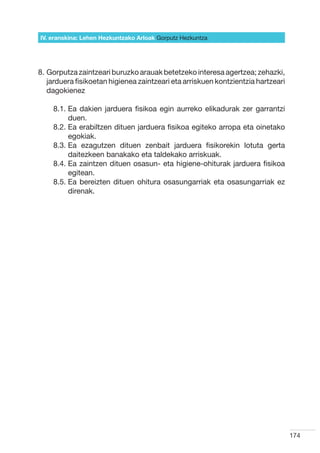 IV. eranskina: Lehen Hezkuntzako Arloak Gorputz Hezkuntza




8.  orputza zaintzeari buruzko arauak betetzeko interesa agertzea; zehazki,
   G
   jarduera fisikoetan higienea zaintzeari eta arriskuen kontzientzia hartzeari
   dagokienez

    8.1.  a dakien jarduera fisikoa egin aurreko elikadurak zer garrantzi
         E
         duen.
    8.2.  a erabiltzen dituen jarduera fisikoa egiteko arropa eta oinetako
         E
         egokiak.
    8.3.  a ezagutzen dituen zenbait jarduera fisikorekin lotuta gerta
         E
         daitezkeen banakako eta taldekako arriskuak.
    8.4.  a zaintzen dituen osasun- eta higiene-ohiturak jarduera fisikoa
         E
         egitean.
    8.5.  a bereizten dituen ohitura osasungarriak eta osasungarriak ez
         E
         direnak.




                                                                                  174
 