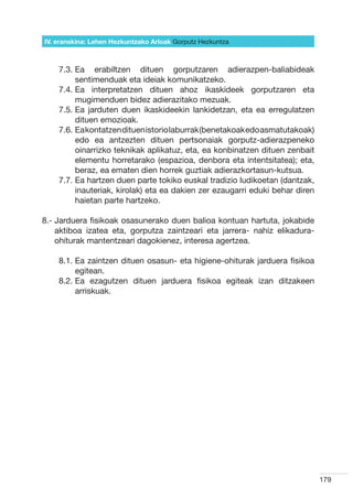 IV. eranskina: Lehen Hezkuntzako Arloak Gorputz Hezkuntza



    7.3.  a erabiltzen dituen gorputzaren adierazpen-baliabideak
         E
         sentimenduak eta ideiak komunikatzeko.
    7.4.  a interpretatzen dituen ahoz ikaskideek gorputzaren eta
         E
         mugimenduen bidez adierazitako mezuak.
    7.5.  a jarduten duen ikaskideekin lankidetzan, eta ea erregulatzen
         E
         dituen emozioak.
    7.6.  a kontatzen dituen istorio laburrak (benetakoak edo asmatutakoak)
         E
         edo ea antzezten dituen pertsonaiak gorputz-adierazpeneko
         oinarrizko teknikak aplikatuz, eta, ea konbinatzen dituen zenbait
         elementu horretarako (espazioa, denbora eta intentsitatea); eta,
         beraz, ea ematen dien horrek guztiak adierazkortasun-kutsua.
    7.7.  a hartzen duen parte tokiko euskal tradizio ludikoetan (dantzak,
         E
         inauteriak, kirolak) eta ea dakien zer ezaugarri eduki behar diren
         haietan parte hartzeko.

8.-  arduera fisikoak osasunerako duen balioa kontuan hartuta, jokabide
    J
    aktiboa izatea eta, gorputza zaintzeari eta jarrera- nahiz elikadura-
    ohiturak mantentzeari dagokienez, interesa agertzea.

    8.1.  a zaintzen dituen osasun- eta higiene-ohiturak jarduera fisikoa
         E
         egitean.
    8.2.  a ezagutzen dituen jarduera fisikoa egiteak izan ditzakeen
         E
         arriskuak.




                                                                               179
 