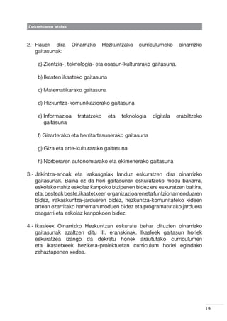 Dekretuaren atalak



2.-  auek dira
    H                Oinarrizko     Hezkuntzako    curriculumeko     oinarrizko
    gaitasunak:

    a) Zientzia-, teknologia- eta osasun-kulturarako gaitasuna.

    b) Ikasten ikasteko gaitasuna

    c) Matematikarako gaitasuna

    d) Hizkuntza-komunikaziorako gaitasuna

    e) nformazioa
       I               tratatzeko     eta   teknologia   digitala   erabiltzeko
       gaitasuna

    f) Gizarterako eta herritartasunerako gaitasuna

    g) Giza eta arte-kulturarako gaitasuna

    h) Norberaren autonomiarako eta ekimenerako gaitasuna

3.-  akintza-arloak eta irakasgaiak landuz eskuratzen dira oinarrizko
    J
    gaitasunak. Baina ez da hori gaitasunak eskuratzeko modu bakarra,
    eskolako nahiz eskolaz kanpoko bizipenen bidez ere eskuratzen baitira,
    eta, besteak beste, ikastetxeen organizazioaren eta funtzionamenduaren
    bidez, irakaskuntza-jardueren bidez, hezkuntza-komunitateko kideen
    artean ezarritako harreman moduen bidez eta programatutako jarduera
    osagarri eta eskolaz kanpokoen bidez.

4.- kasleek Oinarrizko Hezkuntzan eskuratu behar dituzten oinarrizko
    I
    gaitasunak azaltzen ditu III. eranskinak. Ikasleek gaitasun horiek
    eskuratzea izango da dekretu honek araututako curriculumen
    eta ikastetxeek heziketa-proiektuetan curriculum horiei egindako
    zehaztapenen xedea.




                                                                                  19
 
