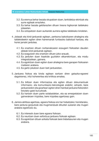 IV. eranskina: Lehen Hezkuntzako Arloak Gorputz Hezkuntza



    3.2.  a eremua behar bezala okupatzen duen, lankidetza-ekintzak eta
         E
         aurre egiteak errazteko.
    3.3.  a behar bezala geldiarazten dituen tresna higikorrak taldekako
         E
         jolasetan.
    3.4.  a oztopatzen duen aurkariek aurrera egitea taldekako kiroletan.
         E

4.  olasak eta kirol-jarduerak egitean, pertsona bakoitzaren ahalegina eta
   J
   taldekideekin egiten diren harremanak funtsezko baliotzat hartzea, eta
   horiei jarraiki jardutea.

    4.1.  a onartzen dituen norbanakoaren ezaugarri fisikoetan dauden
         E
         aldeak kirol-jarduerak egitean.
    4.2.  a ezagutzen eta onartzen dituen joko-arauak.
         E
    4.3.  a jarduten duen ikaskide guztiekin elkarrekintzan, eta modu
         E
         integratzailean, gainera.
    4.4.  a egokitzen duen egiten duen ahalegina bere garapen fisikoaren
         E
         mailaren arabera.
    4.5.  a garbi jokatzen duen beti jardueretan.
         E

5.  arduera fisikoa eta kirola egitean sortzen diren gatazka-egoerei
   J
   dagokienez, iritzi koherentea eta kritikoa ematea.

    5.1.  a biltzen duen informazioa eta egiten dituen dokumentuak
         E
         informazio- eta komunikazio-teknologiak erabiliz; zehazki, bere
         jarduerarekin eta gizartean egiten diren hainbat jarduera fisikorekin
         lotutako gaiei buruzkoak.
    5.2.  a hartzen duen parte eztabaidetan, eta ea errespetatzen duen
         E
         gainerakoen irizpidea, bere irizpidea agertzeaz gain.

6.  arrera aktiboa agertzea, egoera fisikoa oro har hobetzeko; horretarako,
   J
   bere jarduna gorputzak eta mugimenduek dituzten aukeren eta mugen
   arabera egokituko du.

    6.1. Ea interesik duen bere egoera fisikoan.
    6.2. Ea neurtzen duen esfortzua jarduera fisikoak egitean.
    6.3.  a egokitzen dituen ariketa fisikoak bere trebetasunen eta mugen
         E
         arabera.




                                                                                 183
 