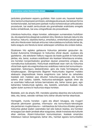 IV. eranskina: Lehen Hezkuntzako Arloak Hizkuntzak



jarduteko gizartearen esparru guztietan. Hain zuzen ere, hauexek ikasten
dira: bai komunikazioaren printzipio, estrategia eta arauak, bai testuen forma
konbentzionalak, bai testuaren parteak multzo kohesionatuan artikulatzeko
prozedurak, bai esaldi zentzuzkoak eta gramatikalak eraikitzeko erregela
lexiko-sintaktikoak, bai arau ortografikoak eta prosodikoak.

Literatura-hezkuntza, etapa honetan, adierazpen xumeenetara hurbiltzen
da, eta esperientzia atseginak sustatzen dira, literatura-testuak irakurriz eta
birsortuz. Irakurriz, idazketa ikertuz, errezitatuz, erretorikako jokoak eginez
edo aho-literaturaren testuak entzunez irakurzaletasuna bultzatu behar da,
baita ezagutu ere literatura-lanen adierazpen artistikoa eta ondare-balioa.

Gizakiaren hitz egiteko gaitasuna hizkuntza jakinetan gorpuzten da.
Euskal Autonomia Erkidegoan bi hizkuntza ofizial daude –euskara eta
gaztelania-, eta eskolaren helburu nagusia da ikasle guztiek bi hizkuntzak
jakitea, eta, beraz, euskara erabiltzeari eta ikasteari lehentasuna ematea,
era horretan konpentsatzeko gizartean daukan presentzia urriagoa, eta
normalkuntza bultzatzeko. Hizkuntzak erabiltzeak esan nahi du hizkuntza
ofizial biak egoki eta eraginkortasunez erabiltzea makina bat komunikazio-
egoeratan, testuinguru desberdinetan, gero eta maila formalagoan eta
konplexuagoan. Derrigorrezko Bigarren Hezkuntzako bigarren mailako
ebaluazio diagnostikoak tresna eraginkorra izan behar du zehazteko
ikasleek zein mailatan jaso dituzten hizkuntza-gaitasunak, eta horrela
aztertu ahal izateko, batetik, hezkuntza-estrategiak egokiak diren ala
ez ezarritako helburuak lortzea bermatzeko eta, behar izanez gero, egin
beharreko hobekuntzak egiteko, eta, bestetik, aztertzeko ikasleek nola
egiten duten aurrera bi hezkuntza-etapa horietan.

Bestalde, ezin da ahaztu XXI. mendeko gizartea eleanitza eta kulturanitza
dela, eta, beraz, eskolak nahitaez lortu behar dituela herritar eleanitzak.

Horregatik, mundu honetan —gero eta elkarri lotuagoa, eta mugarri
dituenak jakintzaren gizartea, informazio- eta komunikazio-teknologiak
eta pertsonen mugikortasuna— nahitaezkoa da hizkuntza ofizialez gainera
hizkuntza global esaten zaienetako bat edo batzuk ikastea, era horretan
errazagoa izan dadin jendeak elkar ezagutzea, ideiak trukatzea eta kulturek
elkar ulertzea. Atzerri-hizkuntzen komunikazioan, ikasleak oinarrizko
trebetasun batzuk bereganatu behar ditu, hainbat egoera komunikatibo



                                                                                  186
 