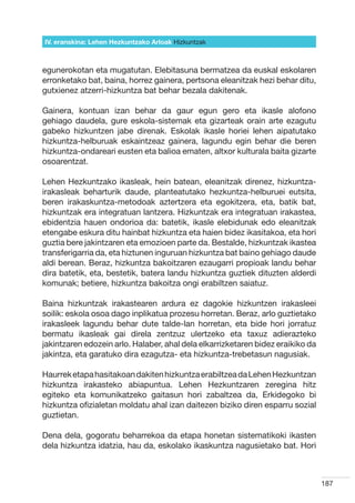 IV. eranskina: Lehen Hezkuntzako Arloak Hizkuntzak



egunerokotan eta mugatutan. Elebitasuna bermatzea da euskal eskolaren
erronketako bat, baina, horrez gainera, pertsona eleanitzak hezi behar ditu,
gutxienez atzerri-hizkuntza bat behar bezala dakitenak.

Gainera, kontuan izan behar da gaur egun gero eta ikasle alofono
gehiago daudela, gure eskola-sistemak eta gizarteak orain arte ezagutu
gabeko hizkuntzen jabe direnak. Eskolak ikasle horiei lehen aipatutako
hizkuntza-helburuak eskaintzeaz gainera, lagundu egin behar die beren
hizkuntza-ondareari eusten eta balioa ematen, altxor kulturala baita gizarte
osoarentzat.

Lehen Hezkuntzako ikasleak, hein batean, eleanitzak direnez, hizkuntza-
irakasleak beharturik daude, planteatutako hezkuntza-helburuei eutsita,
beren irakaskuntza-metodoak aztertzera eta egokitzera, eta, batik bat,
hizkuntzak era integratuan lantzera. Hizkuntzak era integratuan irakastea,
ebidentzia hauen ondorioa da: batetik, ikasle elebidunak edo eleanitzak
etengabe eskura ditu hainbat hizkuntza eta haien bidez ikasitakoa, eta hori
guztia bere jakintzaren eta emozioen parte da. Bestalde, hizkuntzak ikastea
transferigarria da, eta hiztunen inguruan hizkuntza bat baino gehiago daude
aldi berean. Beraz, hizkuntza bakoitzaren ezaugarri propioak landu behar
dira batetik, eta, bestetik, batera landu hizkuntza guztiek dituzten alderdi
komunak; betiere, hizkuntza bakoitza ongi erabiltzen saiatuz.

Baina hizkuntzak irakastearen ardura ez dagokie hizkuntzen irakasleei
soilik: eskola osoa dago inplikatua prozesu horretan. Beraz, arlo guztietako
irakasleek lagundu behar dute talde-lan horretan, eta bide hori jorratuz
bermatu ikasleak gai direla zentzuz ulertzeko eta taxuz adierazteko
jakintzaren edozein arlo. Halaber, ahal dela elkarrizketaren bidez eraikiko da
jakintza, eta garatuko dira ezagutza- eta hizkuntza-trebetasun nagusiak.

Haurrek etapa hasitakoan dakiten hizkuntza erabiltzea da Lehen Hezkuntzan
hizkuntza irakasteko abiapuntua. Lehen Hezkuntzaren zeregina hitz
egiteko eta komunikatzeko gaitasun hori zabaltzea da, Erkidegoko bi
hizkuntza ofizialetan moldatu ahal izan daitezen biziko diren esparru sozial
guztietan.

Dena dela, gogoratu beharrekoa da etapa honetan sistematikoki ikasten
dela hizkuntza idatzia, hau da, eskolako ikaskuntza nagusietako bat. Hori



                                                                                 187
 