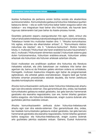 IV. eranskina: Lehen Hezkuntzako Arloak Hizkuntzak



ikastea funtsezkoa da pertsona ororen bizitza soziala eta akademikoa
aurrera eramateko.  Komunikatzeko gaitasuna hizkuntza-trebetasun guztien
batasuna denez —eta ez soilik hizkuntza bakar baten ezagutza sakon eta
isolatua— era integratuan ikasi behar dira hizkuntzak, eta haurrak bere
inguruaz dakienarekin bat joan behar du ikaste-prozesu horrek.

Gizarteko jardueren esparru esanguratsutan hitz egin, idatzi, entzun eta
irakurri ahal izateko trebetasunak eta estrategiak dira curriculumaren ardatza.
Trebetasun horiek hiru multzotan ikasten dira: 1. “Ahozko komunikazioa:
hitz egitea, entzutea eta elkarrizketan aritzea”; 2. “Komunikazio idatzia:
irakurtzea eta idaztea”; eta 3. “Literatura-hezkuntza”. Multzo horiekin
lotuta, 4. multzoak (“Hizkuntzari eta haren erabilerei buruzko hausnarketa”)
eta 5. multzoak (“Hizkuntzaren dimentsio soziala”) hizkuntzek sistema gisa
duten funtzionamendua, hizkuntzen erabilera-arauak, hizkuntzen arteko
erlazioak eta hizkuntzen eta hiztunen artekoak aztertzen dituzte.

Eduki multzoetan era analitikoan azaltzen dira hizkuntza eta literatura
irakasteko edukiak, eta ziklo bakoitzean zer mailatara iritsi behar den
agertzen da, baina ez da finkatzen gelako ekintzen ordena ez antolaketa.
Horregatik, multzoen ikaskuntza integratu egin behar da programazioak
egiterakoan, eta ariketak gelara eramaterakoan. Gogora bedi gai horiek
lantzeko oinarrian prozedurazko edukiak daudela, eta horien zerbitzura
daudela kontzeptuzko edukiak.

Ahozko komunikazioarekin zerikusia duten hizkuntza-trebetasunak ahaztu
egin izan dira eskola-sisteman. Oso garrantzitsuak dira, ordea, bai ikasleek
komunikatzeko gaitasuna erabat garatzeko, bai gela barruko harremanak
garatzeko eta esanahia negoziatzeko; izan ere, horien bitartez garatzen
baitira ezagutza- eta hizkuntza-trebetasunak, eragin zuzena dutenak arlo
guztietako jakintza osatzeko orduan.

Ahozko komunikazioarekin zerikusia duten hizkuntza-trebetasunak
ahaztu egin izan dira eskola-sisteman. Oso garrantzitsuak dira, ordea,
bai ikasleek komunikatzeko gaitasuna erabat garatzeko, bai gela barruko
harremanak garatzeko eta esanahia negoziatzeko, horien bitartez garatzen
baitira ezagutza- eta hizkuntza-trebetasunak, eragin zuzena dutenak
arlo guztietako jakintza osatzeko orduan. Gainera, Euskal Autonomia




                                                                                  188
 