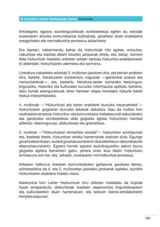 IV. eranskina: Lehen Hezkuntzako Arloak Hizkuntzak



Erkidegoko egoera soziolinguistikoak ezinbestekoa egiten du eskolak
euskararen ahozko komunikazioa bultzatzea, gizartean duen erabilpena
areagotzeko eta normalkuntza-prozesua azkartzeko.

Era berean, nabarmendu behar da hizkuntzak hitz egitea, entzutea,
irakurtzea eta idaztea elkarri loturiko jarduerak direla, eta, beraz, komeni
dela hizkuntzak ikasteko ariketen artean sartzea hizkuntza-erabilpenaren
bi alderdiak: hizkuntzaren ulermena eta sormena.

Literatura irakasteko edukiak 3. multzoan jasotzen dira, eta bertan azaltzen
dira, batetik, literaturaren konbentzio nagusiak —gehienbat poesia eta
narrazioarenak—, eta, bestetik, literatura-lanen sorrerako testuinguru
linguistiko, historiko eta kulturalari buruzko informazioa aplikatu beharra,
datu horiek esanguratsuak diren heinean etapa honetako irakurle batek
testua interpretatzeko.

4. multzoak —“Hizkuntzari eta haren erabilerei buruzko hausnarketa”—
hizkuntzaren gogoetari buruzko edukiak dakartza. Hau da multzo hori
osatzearen arrazoia: hizkuntza- eta komunikazio-trebetasunak eskuratzeko
eta garatzeko ezinbestekoa dela gogoeta egitea hizkuntzen hainbat
alderdiz: testuinguruaz, diskurtsoaz eta gramatikaz.

5. multzoa —“Hizkuntzaren dimentsio soziala”— hizkuntzen aniztasunak
eta, besteak beste, hizkuntzen arteko harremanek osatzen dute. Egungo
gizarte eleanitzean, euskal gizartea aurrerantz doa elebitasun desorekatutik
eleaniztasunerantz. Egoera horrek egoera soziolinguistiko askori buruz
gogoeta egitera behartzen gaitu, jarrera onez ikus dadin hizkuntzen
aniztasuna oro har, eta, zehazki, euskararen normalkuntza-prozesua.

Arloaren helburua ikasleen komunikatzeko gaitasuna garatzea denez,
ezinbestekoa da 4. eta 5. multzoetan jasotako jarduerak egiteko, aurretik
hizkuntzaren erabilera hobetu izana.

Ikaskuntza hori Lehen Hezkuntzan hiru ziklotan mailakatu da irizpide
hauei erreparatuta: diskurtsoak ikasleen esperientzia linguistikoarekin
eta kulturalarekin duen harremanari, eta testuen barne-antolaketaren
konplexutasunari.




                                                                               189
 