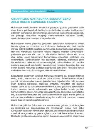 IV. eranskina: Lehen Hezkuntzako Arloak Hizkuntzak



OINARRIZKO GAITASUNAK ESKURATZEKO
ARLO HONEK EGINDAKO EKARPENA
Hizkuntzek curriculumaren oinarrizko gaitasun guztiak garatzeko balio
dute, tresna pribilegiatuak baitira komunikatzeko, mundua irudikatzeko,
gizartean txertatzeko, sentimenduak adierazteko eta sormena sustatzeko,
are gehiago hizkuntzak ikuspegi instrumentaletik irakasten badira,
curriculumaren proposamen honetan bezala.

Hizkuntzaren bidez gizarteko jarduerek eskatutako harremanak behar
bezala egitea da hizkuntzen curriculumaren helburua eta, hori horrela
izanda, alderdi orotatik garatzen da hizkuntza-komunikaziorako gaitasuna.
Izan ere, hizkuntzak ikastearen helburu nagusia ikasleen komunikazio-
gaitasuna garatzea da, hau da, denetariko testuak ulertu eta sortu
ahal izatea, etapa bakoitzaren komunikazio-egoeretara egokituak era
koherentean, kohesionatuan eta zuzenean. Bestalde, hizkuntza jakin
bat erabiltzeko trebetasunak eta estrategiak, bai eta hizkuntzari buruzko
gogoeta-prozesuak ere, besteri transferitzeko moduko ikasketak dira, eta
denon baitako hizkuntza-gaitasuna garatzeko balio dute. Printzipio horixe
da hizkuntzen curriculum integratuaren oinarrietako bat.

Ezagutzaren esparruan jarraituz, hizkuntza mugarria da, beraren bitartez
sortu, eraiki, metatu eta zabaltzen baita jakintza. Errealitatearen alderdi
guztiak menderatu ahal izateko, jakin beharra dago horietaz nola jarduten
duen diziplina bakoitzak. Hizketan, entzuten, irakurtzen eta idazten
ikasten bada, ez da soilik elkarrekin komunikatzeko gaitasuna eskuratzeko
izaten, jakintza berriak eskuratzeko ere egiten baitira horiek guztiak.
Komunikatzeko ez ezik, hizkuntza tresna ezin hobea da mundua irudikatzeko
ere, eta pentsamenduaren eta jakintzaren oinarrian dago. Beraz, jakintza
eskuratzeak eta hizkuntzaren bidez ezagutza eraikitzeak harreman zuzena
dauka ikasten ikasteko gaitasunarekin.

Hizkuntzak, jakintza finkatzeaz eta iraunarazteaz gainera, posible egiten
du jakintzara era sistematikoan eta errepikatuan iristea, hura gabe
ezinezkoak liratekeen harremanak ezartzea, eta bidea ematen du bestelako
munduak ezagutzeko, gogoeta egiteko, eta nork bere kabuz ikasteko.
Bestalde, gizabanakoari posible egiten dio jakintza ordenatzea eta jarduna




                                                                              191
 