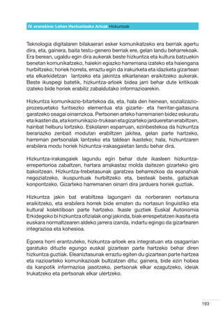 IV. eranskina: Lehen Hezkuntzako Arloak Hizkuntzak



Teknologia digitalaren bilakaerari esker komunikatzeko era berriak agertu
dira, eta, gainera, baita testu-genero berriak ere, gelan landu beharrekoak.
Era berean, ugaldu egin dira aukerak beste hizkuntza eta kultura batzuekin
benetan komunikatzeko, haiekin egiazko harremana izateko eta haiengana
hurbiltzeko; horiek horrela, erraztu egin da irakurketa eta idazketa gizartean
eta elkarkidetzan   lantzeko eta jakintza elkarlanean eraikitzeko aukerak.
Beste ikuspegi batetik, hizkuntza-arloek bidea jarri behar dute kritikoak
izateko bide horiek erabiliz zabaldutako informazioarekin.

Hizkuntza komunikazio-bitartekoa da, eta, hala den heinean, sozializazio-
prozesuetako funtsezko elementua eta gizarte- eta herritar-gaitasuna
garatzeko osagai oinarrizkoa. Pertsonen arteko harremanen bidez eskuratu
eta ikasten da, eta komunikazio-trukean eta gizarteko jardueretan erabiltzen,
hainbat helburu lortzeko. Eskolaren esparruan, ezinbestekoa da hizkuntza
berariazko zenbait modutan erabiltzen jakitea, gelan parte hartzeko,
harreman pertsonalak lantzeko eta taldean ikasteko; hala, hizkuntzaren
erabilera modu horiek hizkuntza-irakasgaietan landu behar dira.

Hizkuntza-irakasgaiek lagundu egin behar dute ikasleen hizkuntza-
errepertorioa zabaltzen, hartara arrakastaz molda daitezen gizarteko giro
bakoitzean. Hizkuntza-trebetasunak garatzea beharrezkoa da esanahiak
negoziatzeko, ikuspuntuak hurbiltzeko eta, besteak beste, gatazkak
konpontzeko. Gizarteko harremanen oinarri dira jarduera horiek guztiak.

Hizkuntza jakin bat erabiltzea lagungarri da norberaren nortasuna
eraikitzeko, eta erabilera horrek bide ematen du nortasun linguistiko eta
kultural kolektiboan parte hartzeko. Ikasle guztiek Euskal Autonomia
Erkidegoko bi hizkuntza ofizialak ongi jakinda, biak errespetatzen ikasita eta
euskara normaltzearen aldeko jarrera izanda, indartu egingo da gizartearen
integrazioa eta kohesioa.

Egoera horri erantzuteko, hizkuntza-arloek era integratuan eta osagarrian
garatuko dituzte egungo euskal gizartean parte hartzeko behar diren
hizkuntza guztiak. Eleaniztasunak erraztu egiten du gizartean parte hartzea
eta nazioarteko komunikazioak bultzatzen ditu; gainera, bide ezin hobea
da kanpotik informazioa jasotzeko, pertsonak elkar ezagutzeko, ideiak
trukatzeko eta pertsonak elkar ulertzeko.




                                                                                 193
 