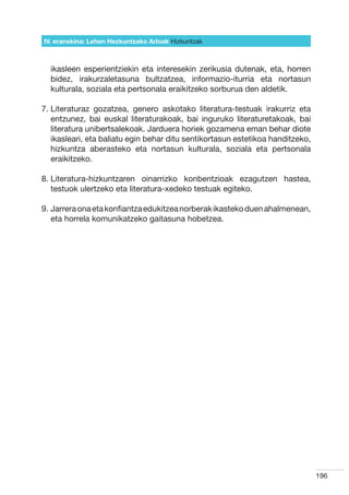 IV. eranskina: Lehen Hezkuntzako Arloak Hizkuntzak



  ikasleen esperientziekin eta interesekin zerikusia dutenak, eta, horren
  bidez, irakurzaletasuna bultzatzea, informazio-iturria eta nortasun
  kulturala, soziala eta pertsonala eraikitzeko sorburua den aldetik.

7.  iteraturaz gozatzea, genero askotako literatura-testuak irakurriz eta
   L
   entzunez, bai euskal literaturakoak, bai inguruko literaturetakoak, bai
   literatura unibertsalekoak. Jarduera horiek gozamena eman behar diote
   ikasleari, eta baliatu egin behar ditu sentikortasun estetikoa handitzeko,
   hizkuntza aberasteko eta nortasun kulturala, soziala eta pertsonala
   eraikitzeko.

8.  iteratura-hizkuntzaren oinarrizko konbentzioak ezagutzen hastea,
   L
   testuok ulertzeko eta literatura-xedeko testuak egiteko.

9.  arrera ona eta konfiantza edukitzea norberak ikasteko duen ahalmenean,
   J
   eta horrela komunikatzeko gaitasuna hobetzea.




                                                                                196
 