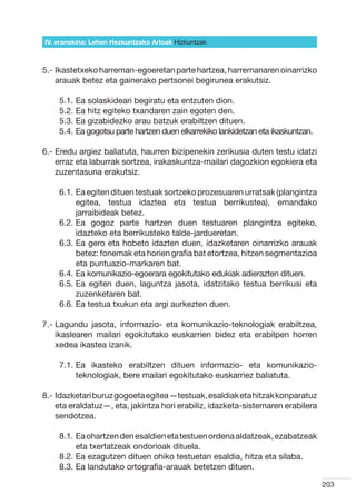 IV. eranskina: Lehen Hezkuntzako Arloak Hizkuntzak



5.- kastetxeko harreman-egoeretan parte hartzea, harremanaren oinarrizko
    I
    arauak betez eta gainerako pertsonei begirunea erakutsiz.

    5.1.  a solaskideari begiratu eta entzuten dion.
         E
    5.2.  a hitz egiteko txandaren zain egoten den.
         E
    5.3.  a gizabidezko arau batzuk erabiltzen dituen.
         E
    5.4.  a gogotsu parte hartzen duen elkarrekiko lankidetzan eta ikaskuntzan.
         E

6.-  redu argiez baliatuta, haurren bizipenekin zerikusia duten testu idatzi
    E
    erraz eta laburrak sortzea, irakaskuntza-mailari dagozkion egokiera eta
    zuzentasuna erakutsiz.

    6.1.  a egiten dituen testuak sortzeko prozesuaren urratsak (plangintza
         E
         egitea, testua idaztea eta testua berrikustea), emandako
         jarraibideak betez.
    6.2.  a gogoz parte hartzen duen testuaren plangintza egiteko,
         E
         idazteko eta berrikusteko talde-jardueretan.
    6.3.  a gero eta hobeto idazten duen, idazketaren oinarrizko arauak
         E
         betez: fonemak eta horien grafia bat etortzea, hitzen segmentazioa
         eta puntuazio-markaren bat.
    6.4.  a komunikazio-egoerara egokitutako edukiak adierazten dituen.
         E
    6.5.  a egiten duen, laguntza jasota, idatzitako testua berrikusi eta
         E
         zuzenketaren bat.
    6.6.  a testua txukun eta argi aurkezten duen.
         E

7.-  agundu jasota, informazio- eta komunikazio-teknologiak erabiltzea,
    L
    ikaslearen mailari egokitutako euskarrien bidez eta erabilpen horren
    xedea ikastea izanik.

    7.1.  a ikasteko erabiltzen dituen informazio- eta komunikazio-
         E
         teknologiak, bere mailari egokitutako euskarriez baliatuta.

8.- dazketari buruz gogoeta egitea —testuak, esaldiak eta hitzak konparatuz
    I
    eta eraldatuz—, eta, jakintza hori erabiliz, idazketa-sistemaren erabilera
    sendotzea.

    8.1.  a ohartzen den esaldien eta testuen ordena aldatzeak, ezabatzeak
         E
         eta txertatzeak ondorioak dituela.
    8.2.  a ezagutzen dituen ohiko testuetan esaldia, hitza eta silaba.
         E
    8.3.  a landutako ortografia-arauak betetzen dituen.
         E

                                                                                   203
 