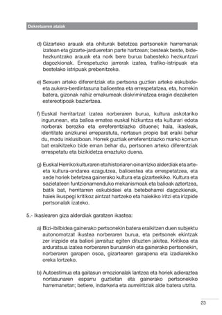 Dekretuaren atalak



    d)  izarteko arauak eta ohiturak betetzea pertsonekin harremanak
       G
       izatean eta gizarte-jardueretan parte hartzean; besteak beste, bide-
       hezkuntzako arauak eta nork bere burua babesteko hezkuntzari
       dagozkionak. Errespetuzko jarrerak izatea, trafiko-istripuak eta
       bestelako istripuak prebenitzeko.

    e)  exuen arteko diferentziak eta pertsona guztien arteko eskubide-
       S
       eta aukera-berdintasuna balioestea eta errespetatzea, eta, horrekin
       batera, gizonak nahiz emakumeak diskriminatzea eragin dezaketen
       estereotipoak baztertzea.

    f)  uskal herritartzat izatea norberaren burua, kultura askotariko
       E
       ingurunean, eta balioa ematea euskal hizkuntza eta kulturari edota
       norberak berezko eta erreferentziazko dituenei; hala, ikasleak,
       identitate anizkunei erreparatuta, nortasun propio bat eraiki behar
       du, modu inklusiboan. Horrek guztiak erreferentziazko marko komun
       bat eraikitzeko bide eman behar du, pertsonen arteko diferentziak
       errespetatu eta bizikidetza erraztuko duena.

    g)  uskal Herriko kulturaren eta historiaren oinarrizko alderdiak eta arte-
       E
       eta kultura-ondarea ezagutzea, balioestea eta errespetatzea, eta
       xede horiek betetzea gainerako kultura eta gizarteekiko. Kultura eta
       sozietateen funtzionamenduko mekanismoak eta balioak aztertzea,
       batik bat, herritarren eskubideei eta betebeharrei dagozkienak,
       haiek ikuspegi kritikoz aintzat hartzeko eta haiekiko iritzi eta irizpide
       pertsonalak izateko.

5.- Ikaslearen giza alderdiak garatzen ikastea:

    a)  izi-ibilbidea gainerako pertsonekin batera eraikitzen duen subjektu
       B
       autonomotzat ikustea norberaren burua, eta pertsonek ekintzak
       zer irizpide eta baliori jarraituz egiten dituzten jakitea. Kritikoa eta
       arduratsua izatea norberaren buruarekin eta gainerako pertsonekin,
       norberaren garapen osoa, gizartearen garapena eta izadiarekiko
       oreka lortzeko.

    b)  utoestimua eta gaitasun emozionalak lantzea eta horiek adieraztea
       A
       nortasunaren esparru guztietan eta gainerako pertsonekiko
       harremanetan; betiere, indarkeria eta aurreiritziak alde batera utzita.


                                                                                   23
 