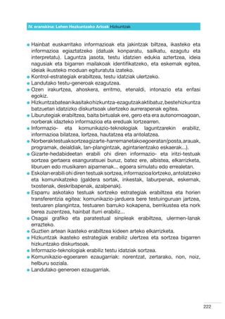 IV. eranskina: Lehen Hezkuntzako Arloak Hizkuntzak



l  ainbat
  H         euskarritako informazioak eta jakintzak biltzea, ikasteko eta
  informazioa egiaztatzeko (datuak konparatu, sailkatu, ezagutu eta
  interpretatu). Laguntza jasota, testu idatzien edukia aztertzea, ideia
  nagusiak eta bigarren mailakoak identifikatzeko, eta eskemak egitea,
  ideiak ikusteko moduan egituratuta izateko.
l  ontrol-estrategiak erabiltzea, testu idatziak ulertzeko.
  K
l  andutako testu-generoak ezagutzea.
  L
l  zen irakurtzea, ahoskera, erritmo, etenaldi, intonazio eta enfasi
  O
  egokiz.
l  izkuntza batean ikasitako hizkuntza-ezagutzak aktibatuz, beste hizkuntza
  H
  batzuetan idatzizko diskurtsoak ulertzeko aurrerapenak egitea.
l  iburutegiak erabiltzea, baita birtualak ere, gero eta era autonomoagoan,
  L
  norberak idazteko informazioa eta ereduak lortzearren.
l nformazio-
  I               eta komunikazio-teknologiak laguntzarekin erabiliz,  
  informazioa bilatzea, lortzea, hautatzea eta antolatzea.
l  orberak testuak sortzea gizarte-harremanetako egoeratan (posta, arauak,
  N
  programak, deialdiak, lan-plangintzak, agintarientzako eskaerak...).
l  izarte-hedabideetan erabili ohi diren informazio- eta iritzi-testuak
  G
  sortzea gertaera esanguratsuei buruz, batez ere, albistea, elkarrizketa,
  liburuen edo musikaren aipamenak... egoera simulatu edo errealetan.
l  skolan erabili ohi diren testuak sortzea, informazioa lortzeko, antolatzeko
  E
  eta komunikatzeko (galdera sortak, inkestak, laburpenak, eskemak,
  txostenak, deskribapenak, azalpenak).
l  sparru askotako testuak sortzeko estrategiak erabiltzea eta horien
  E
  transferentzia egitea: komunikazio-jarduera bere testuinguruan jartzea,
  testuaren plangintza, testuaren barruko kokapena, berrikustea eta nork
  berea zuzentzea, hainbat iturri erabiliz...
l  sagai grafiko eta paratestual sinpleak erabiltzea, ulermen-lanak
  O
  errazteko.
l  uztien artean ikasteko erabiltzea kideen arteko elkarrizketa.
  G
l  izkuntzak ikasteko estrategiak erabiliz ulertzea eta sortzea bigarren
  H
  hizkuntzako diskurtsoak.
l nformazio-teknologiak erabiliz testu idatziak sortzea.
  I
l  omunikazio-egoeraren ezaugarriak: norentzat, zertarako, non, noiz,
  K
  helburu soziala.
l  andutako generoen ezaugarriak.
  L




                                                                                  222
 