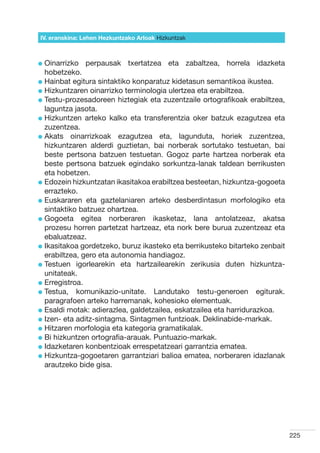IV. eranskina: Lehen Hezkuntzako Arloak Hizkuntzak



l  inarrizko
  O             perpausak txertatzea eta zabaltzea, horrela idazketa
  hobetzeko.
l  ainbat egitura sintaktiko konparatuz kidetasun semantikoa ikustea.
  H
l  izkuntzaren oinarrizko terminologia ulertzea eta erabiltzea.
  H
l  estu-prozesadoreen hiztegiak eta zuzentzaile ortografikoak erabiltzea,
  T
  laguntza jasota.
l  izkuntzen arteko kalko eta transferentzia oker batzuk ezagutzea eta
  H
  zuzentzea.
l  kats oinarrizkoak ezagutzea eta, lagunduta, horiek zuzentzea,
  A
  hizkuntzaren alderdi guztietan, bai norberak sortutako testuetan, bai
  beste pertsona batzuen testuetan. Gogoz parte hartzea norberak eta
  beste pertsona batzuek egindako sorkuntza-lanak taldean berrikusten
  eta hobetzen.
l  dozein hizkuntzatan ikasitakoa erabiltzea besteetan, hizkuntza-gogoeta
  E
  errazteko.
l  uskararen eta gaztelaniaren arteko desberdintasun morfologiko eta
  E
  sintaktiko batzuez ohartzea.
l  ogoeta egitea norberaren ikasketaz, lana antolatzeaz, akatsa
  G
  prozesu horren partetzat hartzeaz, eta nork bere burua zuzentzeaz eta
  ebaluatzeaz.
l kasitakoa gordetzeko, buruz ikasteko eta berrikusteko bitarteko zenbait
  I
  erabiltzea, gero eta autonomia handiagoz.  
l  estuen igorlearekin eta hartzailearekin zerikusia duten hizkuntza-
  T
  unitateak.
l  rregistroa.
  E
l  estua, komunikazio-unitate. Landutako testu-generoen egiturak.
  T
  paragrafoen arteko harremanak, kohesioko elementuak.
l  saldi motak: adierazlea, galdetzailea, eskatzailea eta harridurazkoa.
  E
l zen- eta aditz-sintagma. Sintagmen funtzioak. Deklinabide-markak.
  I
l  itzaren morfologia eta kategoria gramatikalak.
  H
l  i hizkuntzen ortografia-arauak. Puntuazio-markak.
  B
l dazketaren konbentzioak errespetatzeari garrantzia ematea.
  I
l  izkuntza-gogoetaren garrantziari balioa ematea, norberaren idazlanak
  H
  arautzeko bide gisa.




                                                                             225
 
